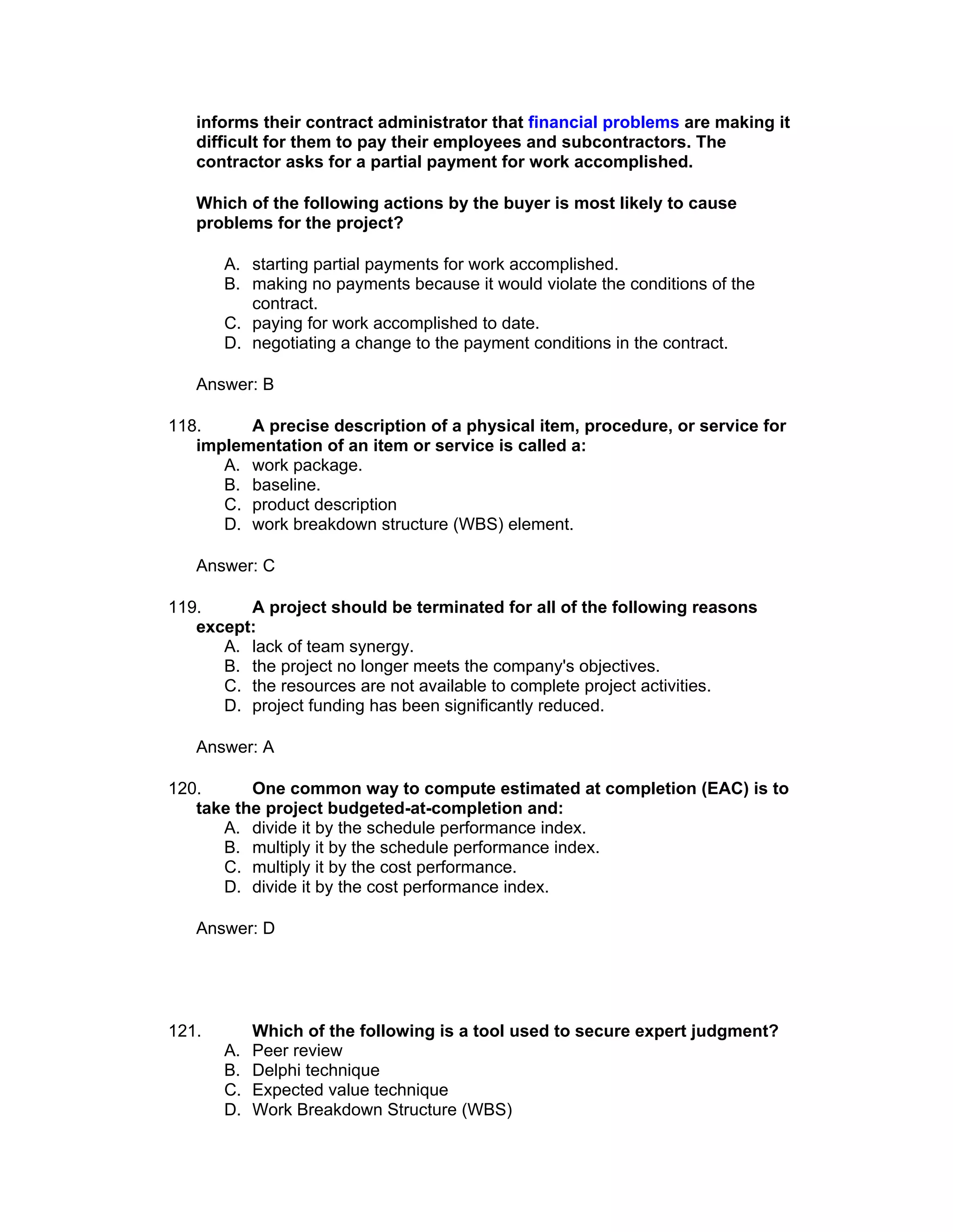 informs their contract administrator that financial problems are making it
   difficult for them to pay their employees and subcontractors. The
   contractor asks for a partial payment for work accomplished.

   Which of the following actions by the buyer is most likely to cause
   problems for the project?

       A. starting partial payments for work accomplished.
       B. making no payments because it would violate the conditions of the
          contract.
       C. paying for work accomplished to date.
       D. negotiating a change to the payment conditions in the contract.

   Answer: B

118.     A precise description of a physical item, procedure, or service for
   implementation of an item or service is called a:
      A. work package.
      B. baseline.
      C. product description
      D. work breakdown structure (WBS) element.

   Answer: C

119.     A project should be terminated for all of the following reasons
   except:
      A. lack of team synergy.
      B. the project no longer meets the company's objectives.
      C. the resources are not available to complete project activities.
      D. project funding has been significantly reduced.

   Answer: A

120.      One common way to compute estimated at completion (EAC) is to
   take the project budgeted-at-completion and:
      A. divide it by the schedule performance index.
      B. multiply it by the schedule performance index.
      C. multiply it by the cost performance.
      D. divide it by the cost performance index.

   Answer: D




121.        Which of the following is a tool used to secure expert judgment?
       A.   Peer review
       B.   Delphi technique
       C.   Expected value technique
       D.   Work Breakdown Structure (WBS)
 