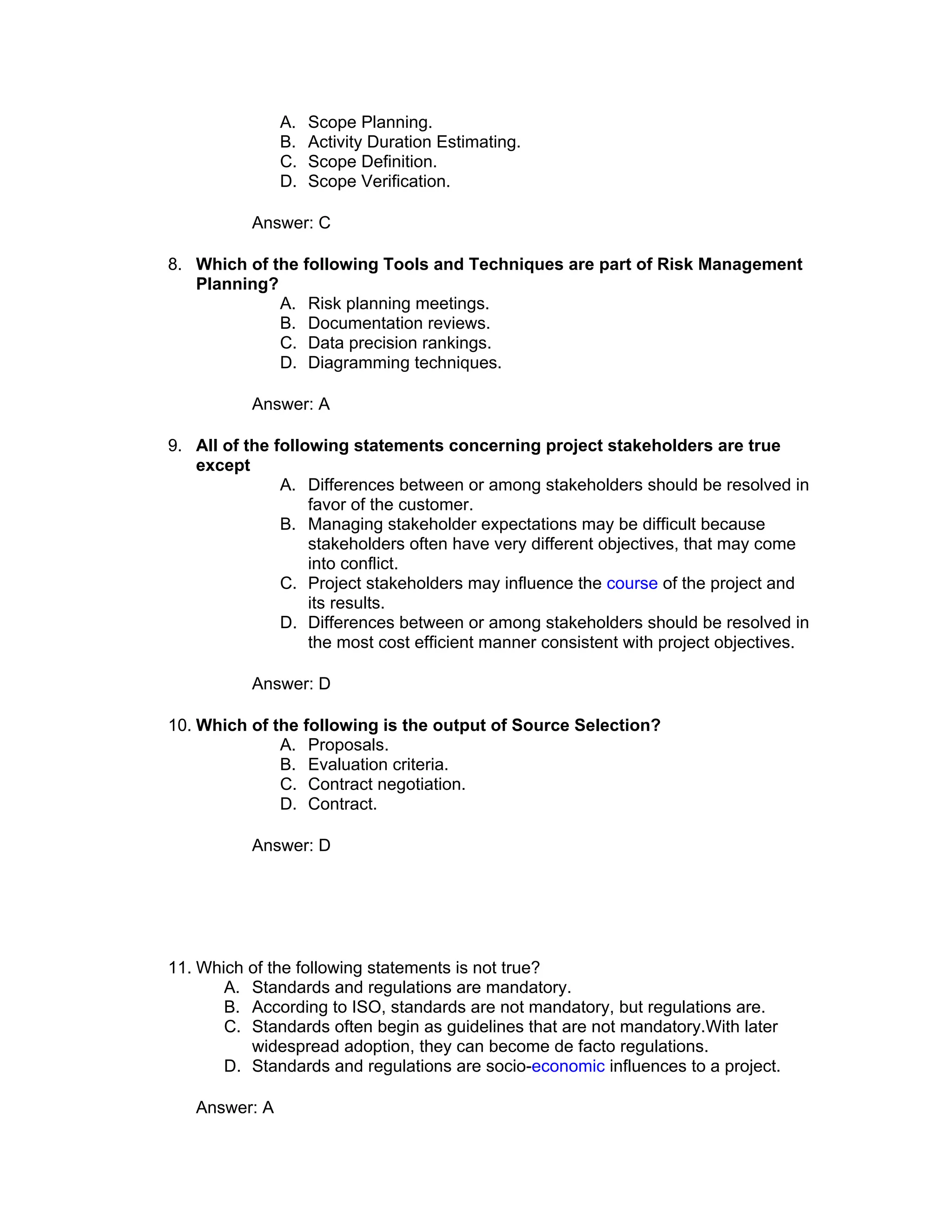 A.   Scope Planning.
               B.   Activity Duration Estimating.
               C.   Scope Definition.
               D.   Scope Verification.

           Answer: C

8. Which of the following Tools and Techniques are part of Risk Management
   Planning?
             A. Risk planning meetings.
             B. Documentation reviews.
             C. Data precision rankings.
             D. Diagramming techniques.

           Answer: A

9. All of the following statements concerning project stakeholders are true
   except
               A. Differences between or among stakeholders should be resolved in
                   favor of the customer.
               B. Managing stakeholder expectations may be difficult because
                   stakeholders often have very different objectives, that may come
                   into conflict.
               C. Project stakeholders may influence the course of the project and
                   its results.
               D. Differences between or among stakeholders should be resolved in
                   the most cost efficient manner consistent with project objectives.

           Answer: D

10. Which of the following is the output of Source Selection?
              A. Proposals.
              B. Evaluation criteria.
              C. Contract negotiation.
              D. Contract.

           Answer: D




11. Which of the following statements is not true?
       A. Standards and regulations are mandatory.
       B. According to ISO, standards are not mandatory, but regulations are.
       C. Standards often begin as guidelines that are not mandatory.With later
          widespread adoption, they can become de facto regulations.
       D. Standards and regulations are socio-economic influences to a project.

   Answer: A
 