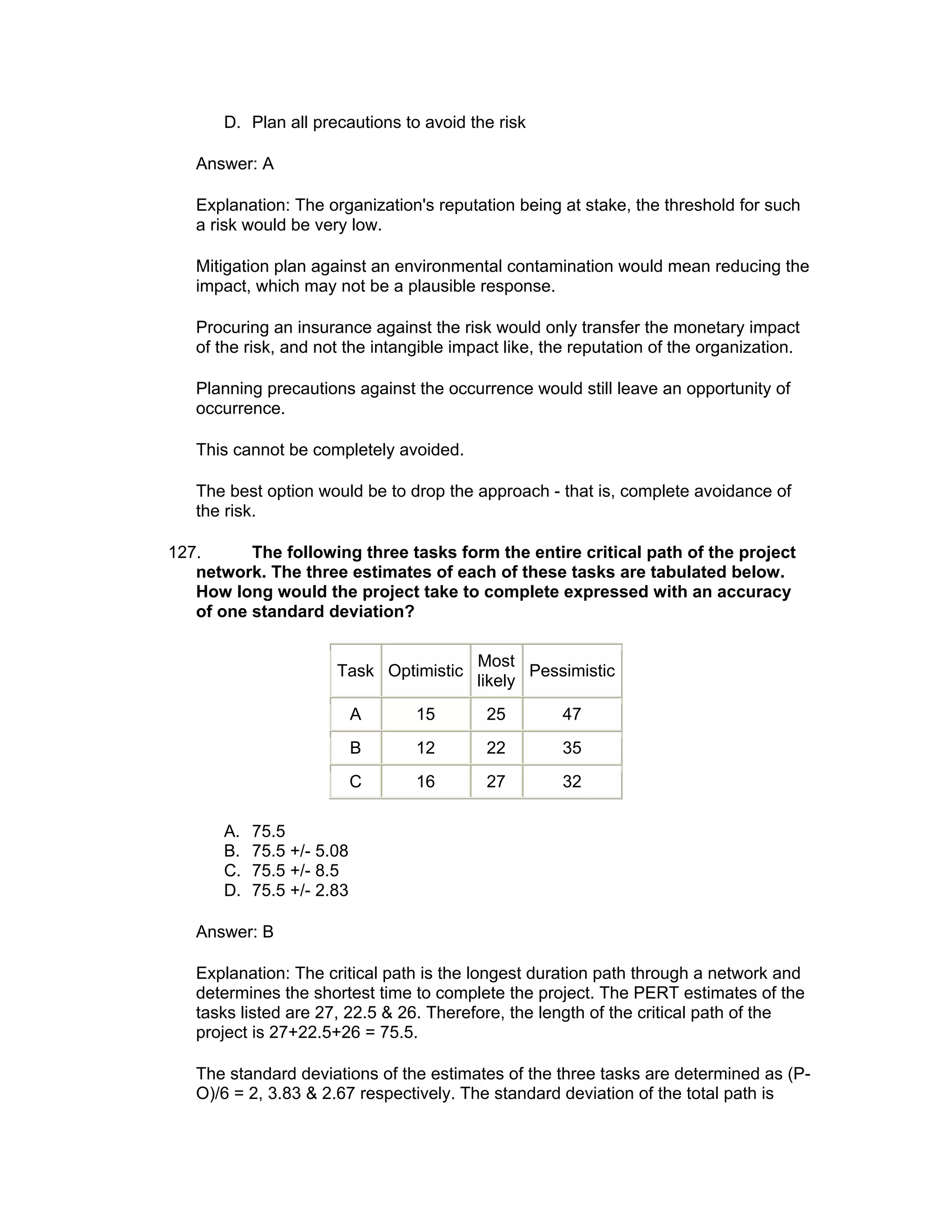 D. Plan all precautions to avoid the risk

   Answer: A

   Explanation: The organization's reputation being at stake, the threshold for such
   a risk would be very low.

   Mitigation plan against an environmental contamination would mean reducing the
   impact, which may not be a plausible response.

   Procuring an insurance against the risk would only transfer the monetary impact
   of the risk, and not the intangible impact like, the reputation of the organization.

   Planning precautions against the occurrence would still leave an opportunity of
   occurrence.

   This cannot be completely avoided.

   The best option would be to drop the approach - that is, complete avoidance of
   the risk.

127.      The following three tasks form the entire critical path of the project
   network. The three estimates of each of these tasks are tabulated below.
   How long would the project take to complete expressed with an accuracy
   of one standard deviation?

                                          Most
                       Task Optimistic           Pessimistic
                                          likely
                            A    15        25         47
                            B    12        22         35
                            C    16        27         32

       A.   75.5
       B.   75.5 +/- 5.08
       C.   75.5 +/- 8.5
       D.   75.5 +/- 2.83

   Answer: B

   Explanation: The critical path is the longest duration path through a network and
   determines the shortest time to complete the project. The PERT estimates of the
   tasks listed are 27, 22.5 & 26. Therefore, the length of the critical path of the
   project is 27+22.5+26 = 75.5.

   The standard deviations of the estimates of the three tasks are determined as (P-
   O)/6 = 2, 3.83 & 2.67 respectively. The standard deviation of the total path is
 