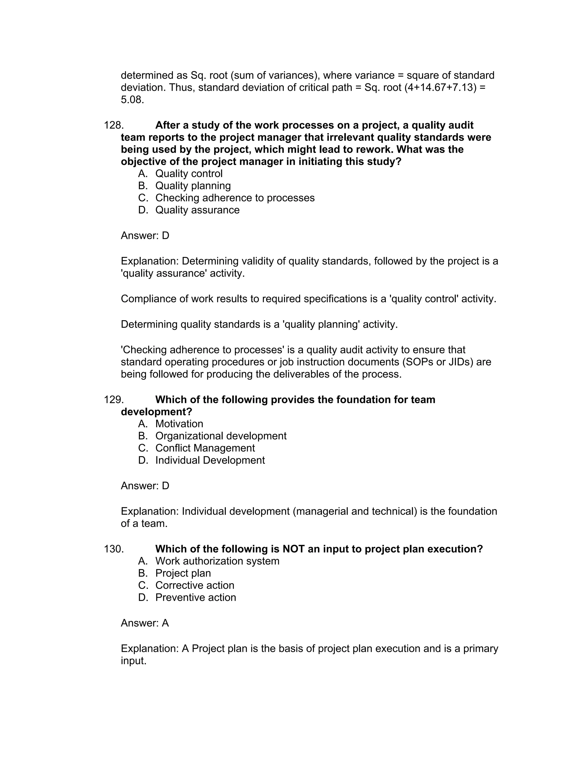 determined as Sq. root (sum of variances), where variance = square of standard
   deviation. Thus, standard deviation of critical path = Sq. root (4+14.67+7.13) =
   5.08.

128.      After a study of the work processes on a project, a quality audit
   team reports to the project manager that irrelevant quality standards were
   being used by the project, which might lead to rework. What was the
   objective of the project manager in initiating this study?
      A. Quality control
      B. Quality planning
      C. Checking adherence to processes
      D. Quality assurance

   Answer: D

   Explanation: Determining validity of quality standards, followed by the project is a
   'quality assurance' activity.

   Compliance of work results to required specifications is a 'quality control' activity.

   Determining quality standards is a 'quality planning' activity.

   'Checking adherence to processes' is a quality audit activity to ensure that
   standard operating procedures or job instruction documents (SOPs or JIDs) are
   being followed for producing the deliverables of the process.

129.     Which of the following provides the foundation for team
   development?
      A. Motivation
      B. Organizational development
      C. Conflict Management
      D. Individual Development

   Answer: D

   Explanation: Individual development (managerial and technical) is the foundation
   of a team.

130.        Which of the following is NOT an input to project plan execution?
       A.   Work authorization system
       B.   Project plan
       C.   Corrective action
       D.   Preventive action

   Answer: A

   Explanation: A Project plan is the basis of project plan execution and is a primary
   input.
 