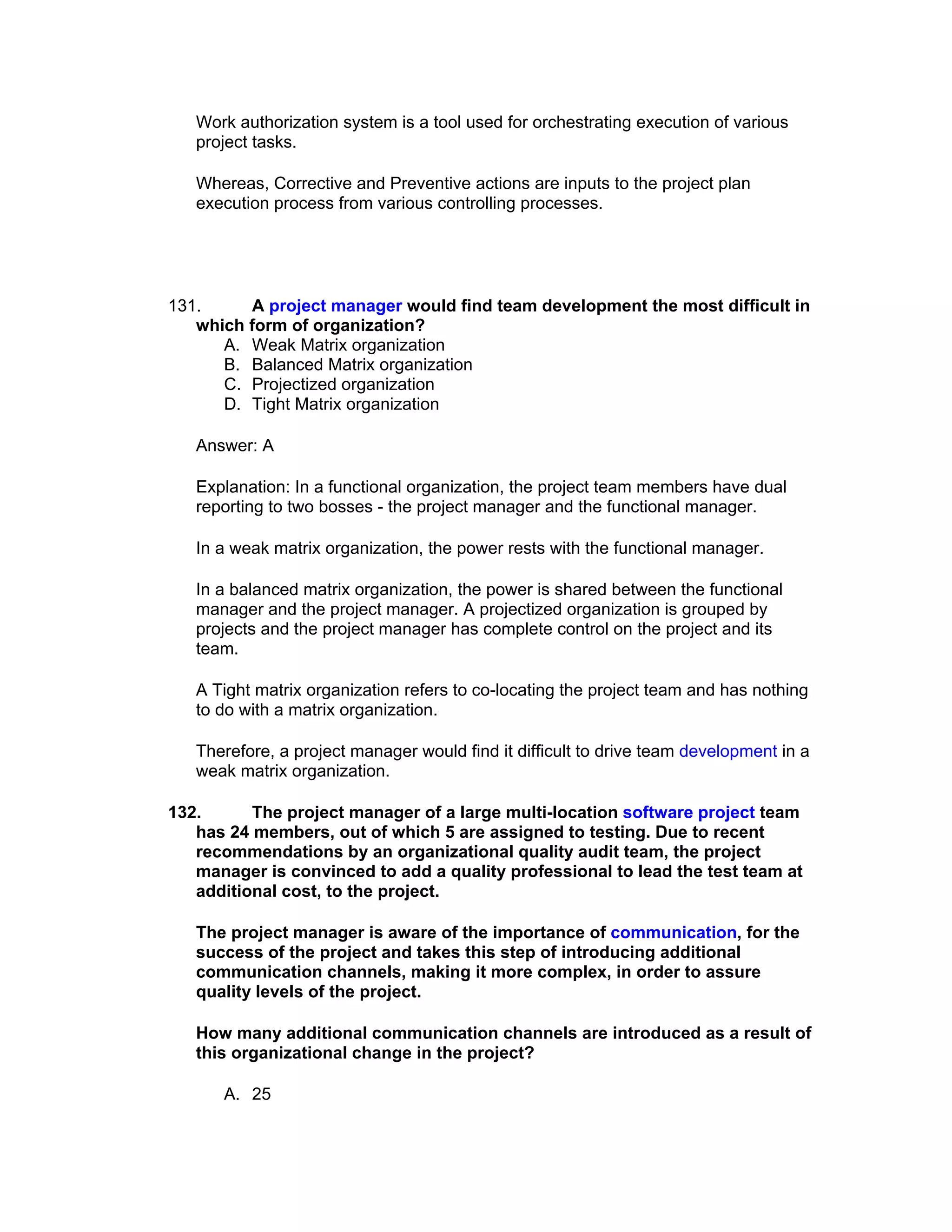 Work authorization system is a tool used for orchestrating execution of various
   project tasks.

   Whereas, Corrective and Preventive actions are inputs to the project plan
   execution process from various controlling processes.




131.     A project manager would find team development the most difficult in
   which form of organization?
      A. Weak Matrix organization
      B. Balanced Matrix organization
      C. Projectized organization
      D. Tight Matrix organization

   Answer: A

   Explanation: In a functional organization, the project team members have dual
   reporting to two bosses - the project manager and the functional manager.

   In a weak matrix organization, the power rests with the functional manager.

   In a balanced matrix organization, the power is shared between the functional
   manager and the project manager. A projectized organization is grouped by
   projects and the project manager has complete control on the project and its
   team.

   A Tight matrix organization refers to co-locating the project team and has nothing
   to do with a matrix organization.

   Therefore, a project manager would find it difficult to drive team development in a
   weak matrix organization.

132.      The project manager of a large multi-location software project team
   has 24 members, out of which 5 are assigned to testing. Due to recent
   recommendations by an organizational quality audit team, the project
   manager is convinced to add a quality professional to lead the test team at
   additional cost, to the project.

   The project manager is aware of the importance of communication, for the
   success of the project and takes this step of introducing additional
   communication channels, making it more complex, in order to assure
   quality levels of the project.

   How many additional communication channels are introduced as a result of
   this organizational change in the project?

      A. 25
 