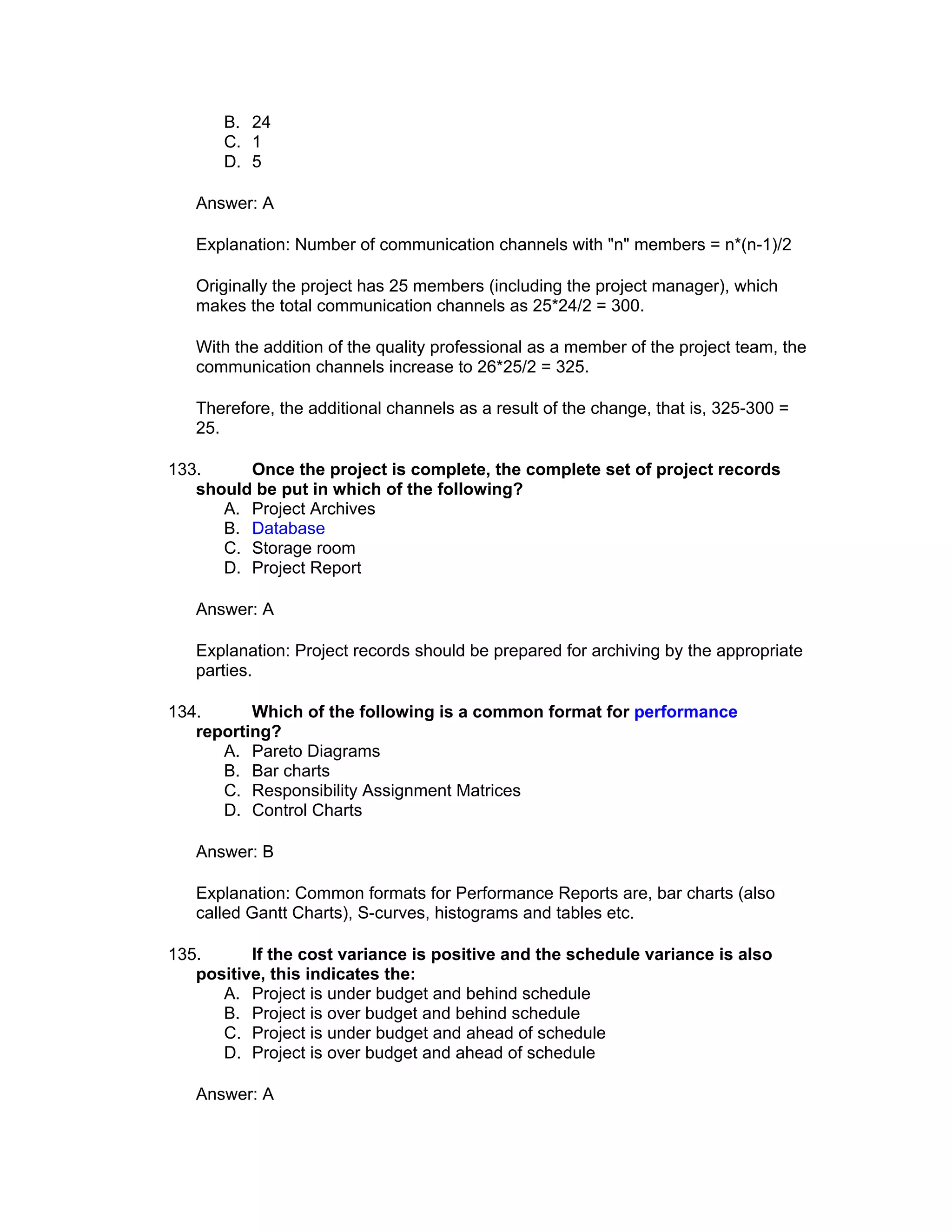B. 24
       C. 1
       D. 5

   Answer: A

   Explanation: Number of communication channels with "n" members = n*(n-1)/2

   Originally the project has 25 members (including the project manager), which
   makes the total communication channels as 25*24/2 = 300.

   With the addition of the quality professional as a member of the project team, the
   communication channels increase to 26*25/2 = 325.

   Therefore, the additional channels as a result of the change, that is, 325-300 =
   25.

133.     Once the project is complete, the complete set of project records
   should be put in which of the following?
      A. Project Archives
      B. Database
      C. Storage room
      D. Project Report

   Answer: A

   Explanation: Project records should be prepared for archiving by the appropriate
   parties.

134.      Which of the following is a common format for performance
   reporting?
      A. Pareto Diagrams
      B. Bar charts
      C. Responsibility Assignment Matrices
      D. Control Charts

   Answer: B

   Explanation: Common formats for Performance Reports are, bar charts (also
   called Gantt Charts), S-curves, histograms and tables etc.

135.      If the cost variance is positive and the schedule variance is also
   positive, this indicates the:
      A. Project is under budget and behind schedule
      B. Project is over budget and behind schedule
      C. Project is under budget and ahead of schedule
      D. Project is over budget and ahead of schedule

   Answer: A
 