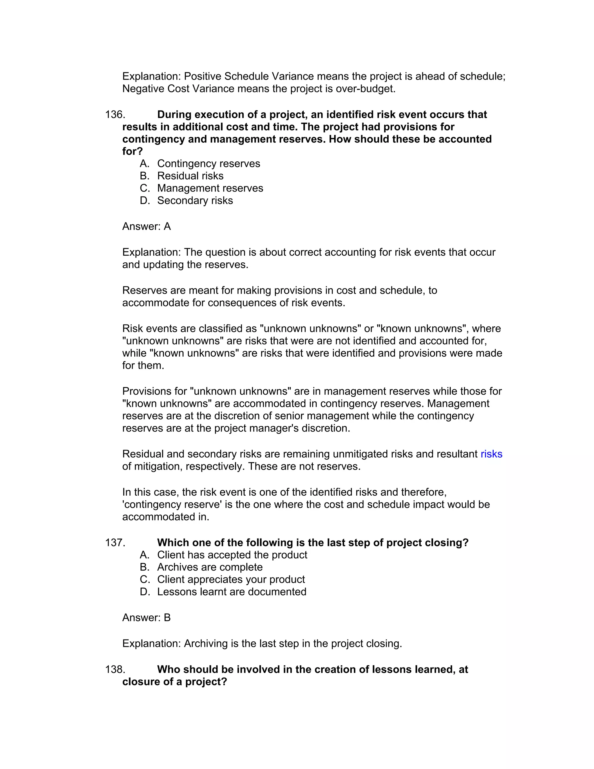 Explanation: Positive Schedule Variance means the project is ahead of schedule;
   Negative Cost Variance means the project is over-budget.

136.      During execution of a project, an identified risk event occurs that
   results in additional cost and time. The project had provisions for
   contingency and management reserves. How should these be accounted
   for?
       A. Contingency reserves
       B. Residual risks
       C. Management reserves
       D. Secondary risks

   Answer: A

   Explanation: The question is about correct accounting for risk events that occur
   and updating the reserves.

   Reserves are meant for making provisions in cost and schedule, to
   accommodate for consequences of risk events.

   Risk events are classified as "unknown unknowns" or "known unknowns", where
   "unknown unknowns" are risks that were are not identified and accounted for,
   while "known unknowns" are risks that were identified and provisions were made
   for them.

   Provisions for "unknown unknowns" are in management reserves while those for
   "known unknowns" are accommodated in contingency reserves. Management
   reserves are at the discretion of senior management while the contingency
   reserves are at the project manager's discretion.

   Residual and secondary risks are remaining unmitigated risks and resultant risks
   of mitigation, respectively. These are not reserves.

   In this case, the risk event is one of the identified risks and therefore,
   'contingency reserve' is the one where the cost and schedule impact would be
   accommodated in.

137.        Which one of the following is the last step of project closing?
       A.   Client has accepted the product
       B.   Archives are complete
       C.   Client appreciates your product
       D.   Lessons learnt are documented

   Answer: B

   Explanation: Archiving is the last step in the project closing.

138.     Who should be involved in the creation of lessons learned, at
   closure of a project?
 