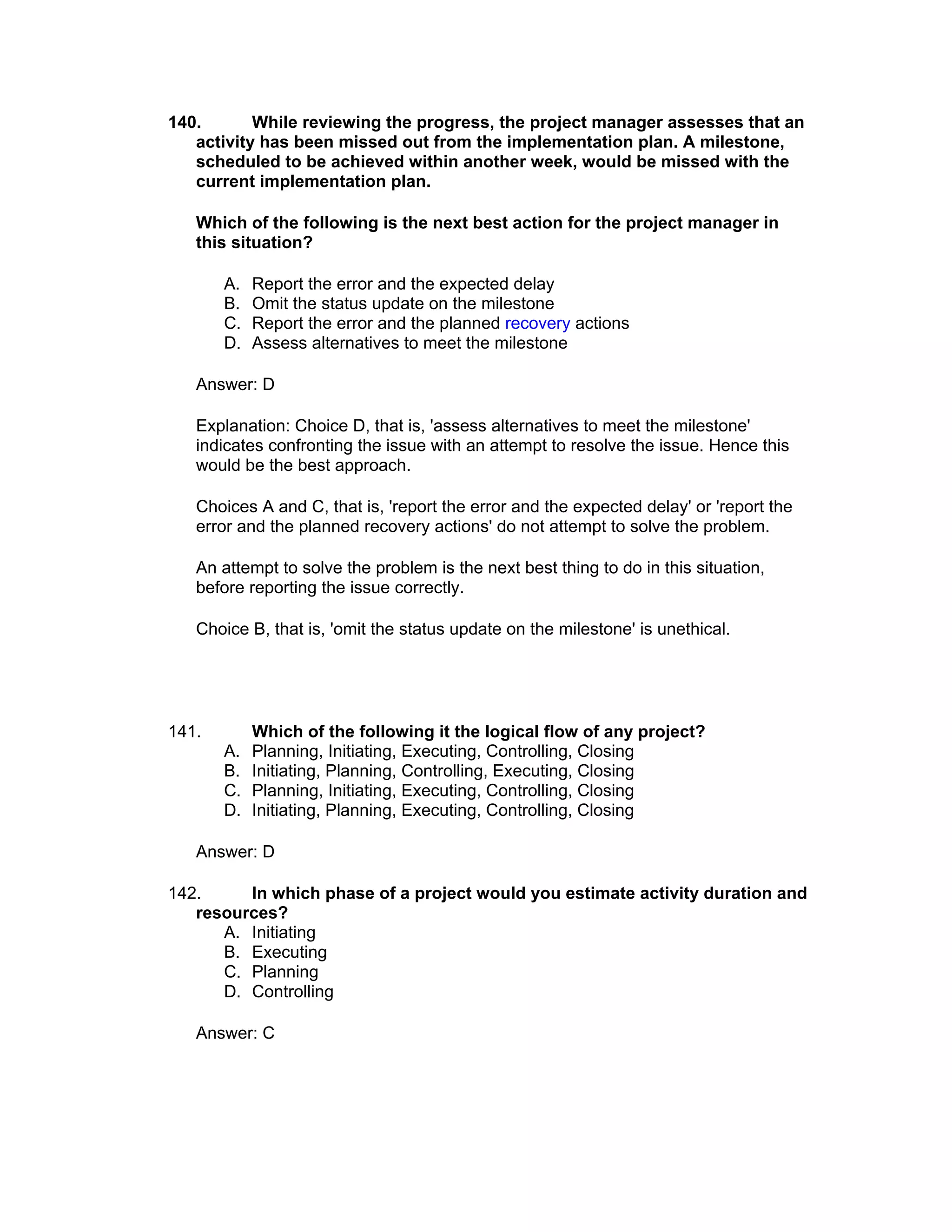 140.       While reviewing the progress, the project manager assesses that an
   activity has been missed out from the implementation plan. A milestone,
   scheduled to be achieved within another week, would be missed with the
   current implementation plan.

   Which of the following is the next best action for the project manager in
   this situation?

       A.   Report the error and the expected delay
       B.   Omit the status update on the milestone
       C.   Report the error and the planned recovery actions
       D.   Assess alternatives to meet the milestone

   Answer: D

   Explanation: Choice D, that is, 'assess alternatives to meet the milestone'
   indicates confronting the issue with an attempt to resolve the issue. Hence this
   would be the best approach.

   Choices A and C, that is, 'report the error and the expected delay' or 'report the
   error and the planned recovery actions' do not attempt to solve the problem.

   An attempt to solve the problem is the next best thing to do in this situation,
   before reporting the issue correctly.

   Choice B, that is, 'omit the status update on the milestone' is unethical.




141.        Which of the following it the logical flow of any project?
       A.   Planning, Initiating, Executing, Controlling, Closing
       B.   Initiating, Planning, Controlling, Executing, Closing
       C.   Planning, Initiating, Executing, Controlling, Closing
       D.   Initiating, Planning, Executing, Controlling, Closing

   Answer: D

142.     In which phase of a project would you estimate activity duration and
   resources?
      A. Initiating
      B. Executing
      C. Planning
      D. Controlling

   Answer: C
 