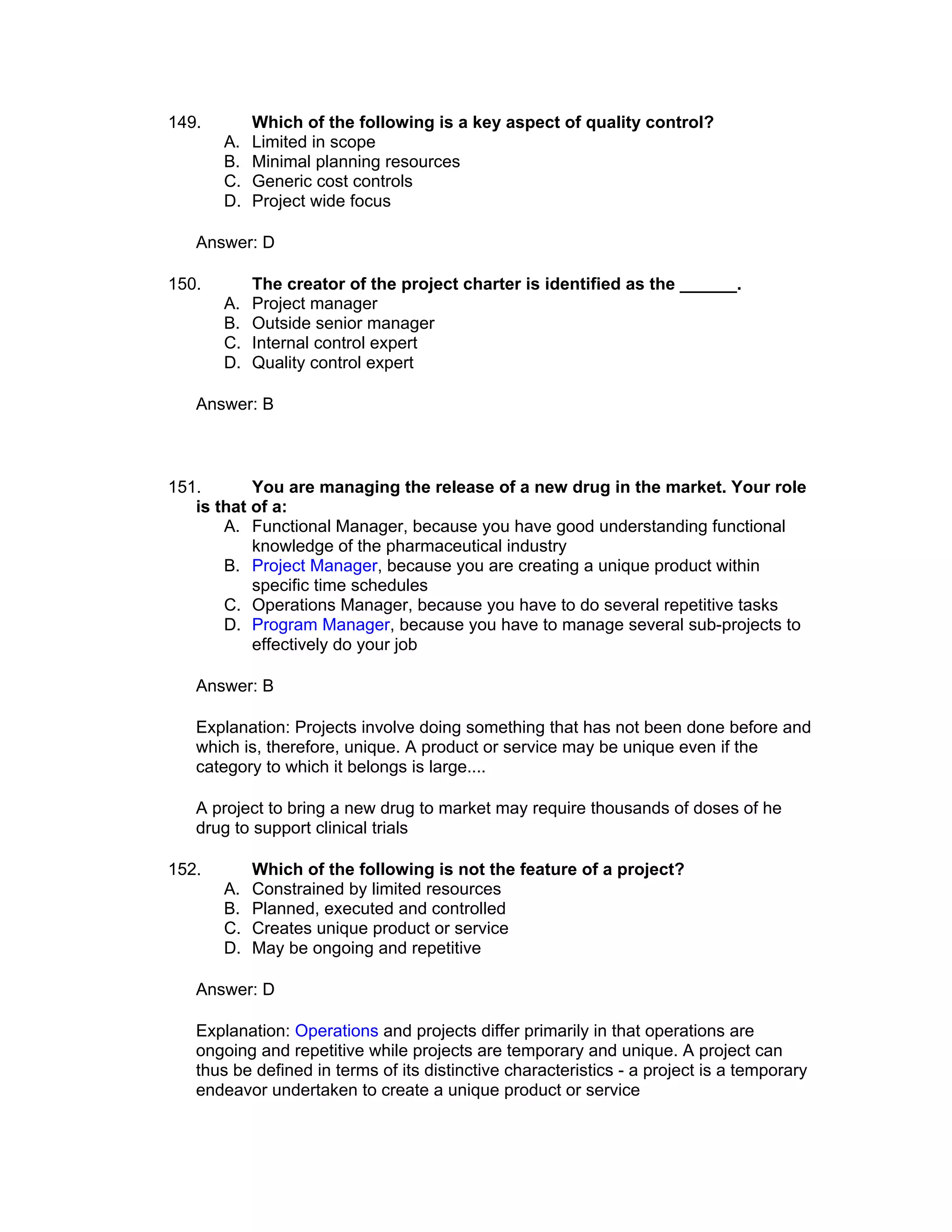 149.        Which of the following is a key aspect of quality control?
       A.   Limited in scope
       B.   Minimal planning resources
       C.   Generic cost controls
       D.   Project wide focus

   Answer: D

150.        The creator of the project charter is identified as the ______.
       A.   Project manager
       B.   Outside senior manager
       C.   Internal control expert
       D.   Quality control expert

   Answer: B



151.       You are managing the release of a new drug in the market. Your role
   is that of a:
       A. Functional Manager, because you have good understanding functional
           knowledge of the pharmaceutical industry
       B. Project Manager, because you are creating a unique product within
           specific time schedules
       C. Operations Manager, because you have to do several repetitive tasks
       D. Program Manager, because you have to manage several sub-projects to
           effectively do your job

   Answer: B

   Explanation: Projects involve doing something that has not been done before and
   which is, therefore, unique. A product or service may be unique even if the
   category to which it belongs is large....

   A project to bring a new drug to market may require thousands of doses of he
   drug to support clinical trials

152.        Which of the following is not the feature of a project?
       A.   Constrained by limited resources
       B.   Planned, executed and controlled
       C.   Creates unique product or service
       D.   May be ongoing and repetitive

   Answer: D

   Explanation: Operations and projects differ primarily in that operations are
   ongoing and repetitive while projects are temporary and unique. A project can
   thus be defined in terms of its distinctive characteristics - a project is a temporary
   endeavor undertaken to create a unique product or service
 