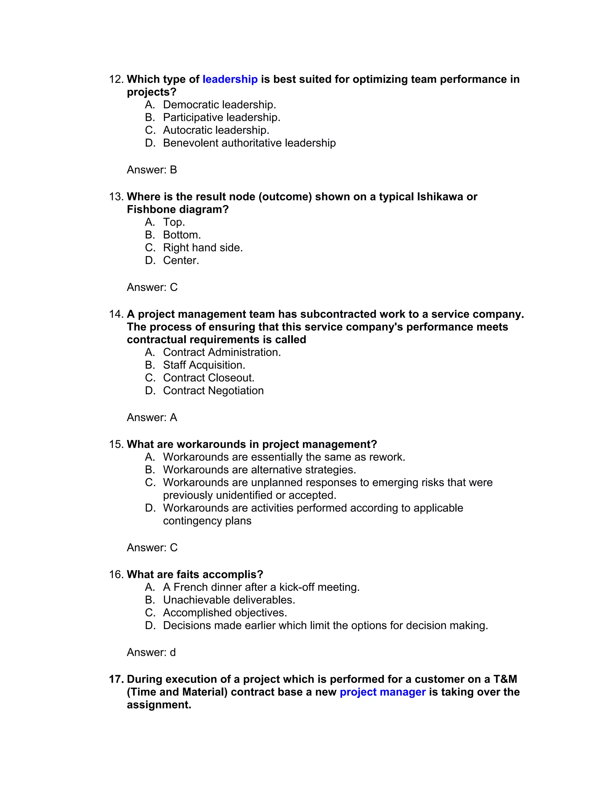 12. Which type of leadership is best suited for optimizing team performance in
    projects?
       A. Democratic leadership.
       B. Participative leadership.
       C. Autocratic leadership.
       D. Benevolent authoritative leadership

   Answer: B

13. Where is the result node (outcome) shown on a typical Ishikawa or
    Fishbone diagram?
       A. Top.
       B. Bottom.
       C. Right hand side.
       D. Center.

   Answer: C

14. A project management team has subcontracted work to a service company.
    The process of ensuring that this service company's performance meets
    contractual requirements is called
       A. Contract Administration.
       B. Staff Acquisition.
       C. Contract Closeout.
       D. Contract Negotiation

   Answer: A

15. What are workarounds in project management?
      A. Workarounds are essentially the same as rework.
      B. Workarounds are alternative strategies.
      C. Workarounds are unplanned responses to emerging risks that were
          previously unidentified or accepted.
      D. Workarounds are activities performed according to applicable
          contingency plans

   Answer: C

16. What are faits accomplis?
      A. A French dinner after a kick-off meeting.
      B. Unachievable deliverables.
      C. Accomplished objectives.
      D. Decisions made earlier which limit the options for decision making.

   Answer: d

17. During execution of a project which is performed for a customer on a T&M
    (Time and Material) contract base a new project manager is taking over the
    assignment.
 