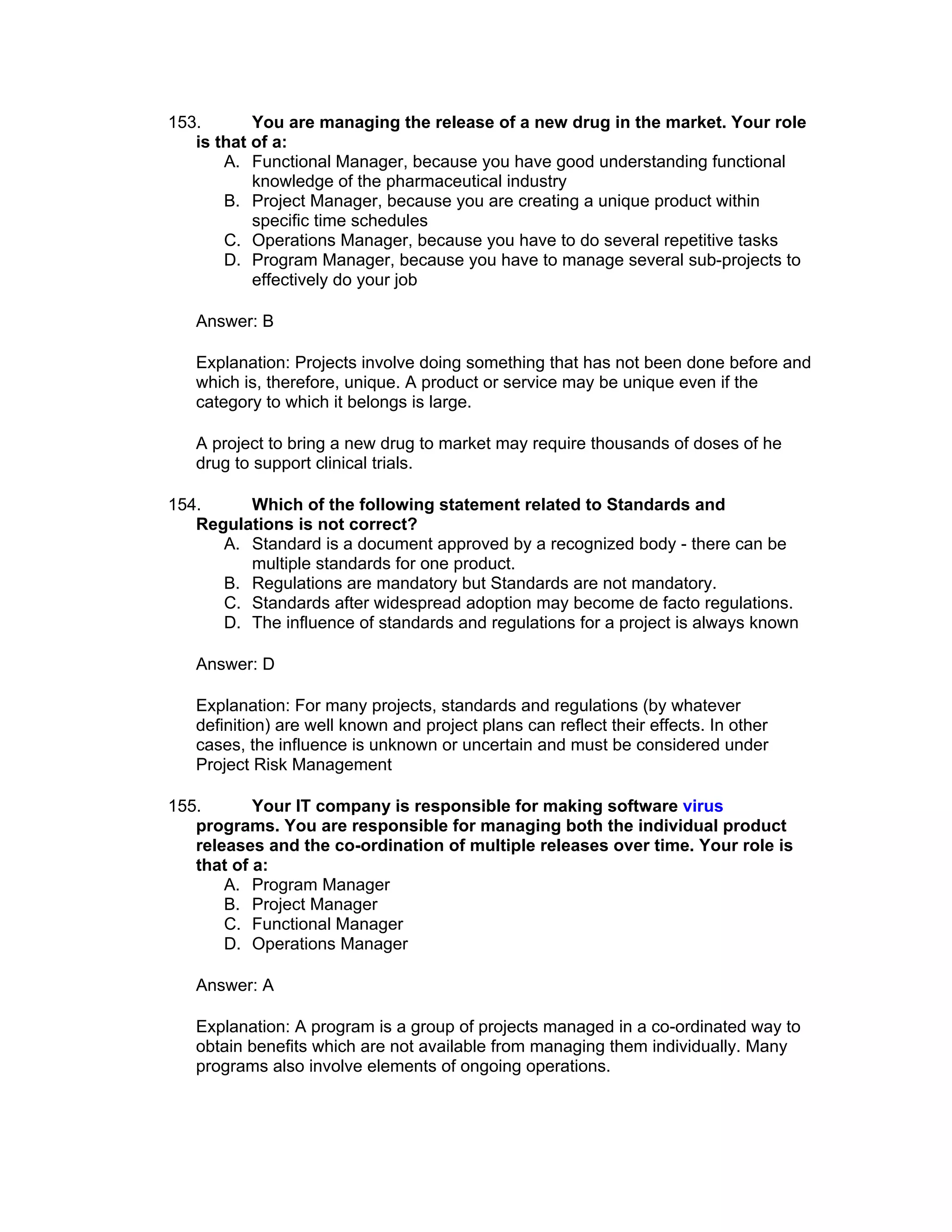 153.       You are managing the release of a new drug in the market. Your role
   is that of a:
       A. Functional Manager, because you have good understanding functional
           knowledge of the pharmaceutical industry
       B. Project Manager, because you are creating a unique product within
           specific time schedules
       C. Operations Manager, because you have to do several repetitive tasks
       D. Program Manager, because you have to manage several sub-projects to
           effectively do your job

   Answer: B

   Explanation: Projects involve doing something that has not been done before and
   which is, therefore, unique. A product or service may be unique even if the
   category to which it belongs is large.

   A project to bring a new drug to market may require thousands of doses of he
   drug to support clinical trials.

154.     Which of the following statement related to Standards and
   Regulations is not correct?
      A. Standard is a document approved by a recognized body - there can be
         multiple standards for one product.
      B. Regulations are mandatory but Standards are not mandatory.
      C. Standards after widespread adoption may become de facto regulations.
      D. The influence of standards and regulations for a project is always known

   Answer: D

   Explanation: For many projects, standards and regulations (by whatever
   definition) are well known and project plans can reflect their effects. In other
   cases, the influence is unknown or uncertain and must be considered under
   Project Risk Management

155.       Your IT company is responsible for making software virus
   programs. You are responsible for managing both the individual product
   releases and the co-ordination of multiple releases over time. Your role is
   that of a:
       A. Program Manager
       B. Project Manager
       C. Functional Manager
       D. Operations Manager

   Answer: A

   Explanation: A program is a group of projects managed in a co-ordinated way to
   obtain benefits which are not available from managing them individually. Many
   programs also involve elements of ongoing operations.
 