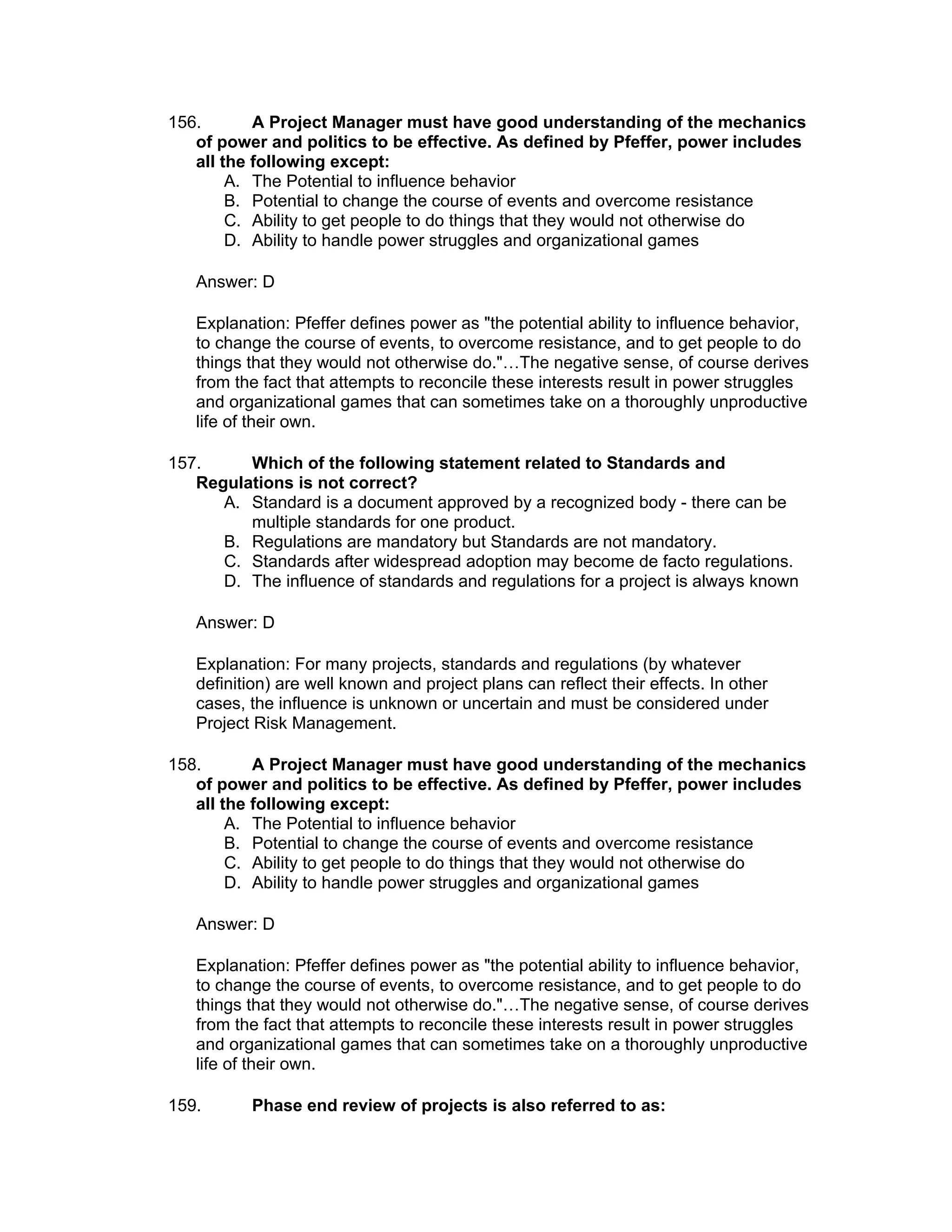 156.       A Project Manager must have good understanding of the mechanics
   of power and politics to be effective. As defined by Pfeffer, power includes
   all the following except:
        A. The Potential to influence behavior
        B. Potential to change the course of events and overcome resistance
        C. Ability to get people to do things that they would not otherwise do
        D. Ability to handle power struggles and organizational games

   Answer: D

   Explanation: Pfeffer defines power as "the potential ability to influence behavior,
   to change the course of events, to overcome resistance, and to get people to do
   things that they would not otherwise do."…The negative sense, of course derives
   from the fact that attempts to reconcile these interests result in power struggles
   and organizational games that can sometimes take on a thoroughly unproductive
   life of their own.

157.     Which of the following statement related to Standards and
   Regulations is not correct?
      A. Standard is a document approved by a recognized body - there can be
         multiple standards for one product.
      B. Regulations are mandatory but Standards are not mandatory.
      C. Standards after widespread adoption may become de facto regulations.
      D. The influence of standards and regulations for a project is always known

   Answer: D

   Explanation: For many projects, standards and regulations (by whatever
   definition) are well known and project plans can reflect their effects. In other
   cases, the influence is unknown or uncertain and must be considered under
   Project Risk Management.

158.       A Project Manager must have good understanding of the mechanics
   of power and politics to be effective. As defined by Pfeffer, power includes
   all the following except:
        A. The Potential to influence behavior
        B. Potential to change the course of events and overcome resistance
        C. Ability to get people to do things that they would not otherwise do
        D. Ability to handle power struggles and organizational games

   Answer: D

   Explanation: Pfeffer defines power as "the potential ability to influence behavior,
   to change the course of events, to overcome resistance, and to get people to do
   things that they would not otherwise do."…The negative sense, of course derives
   from the fact that attempts to reconcile these interests result in power struggles
   and organizational games that can sometimes take on a thoroughly unproductive
   life of their own.

159.      Phase end review of projects is also referred to as:
 