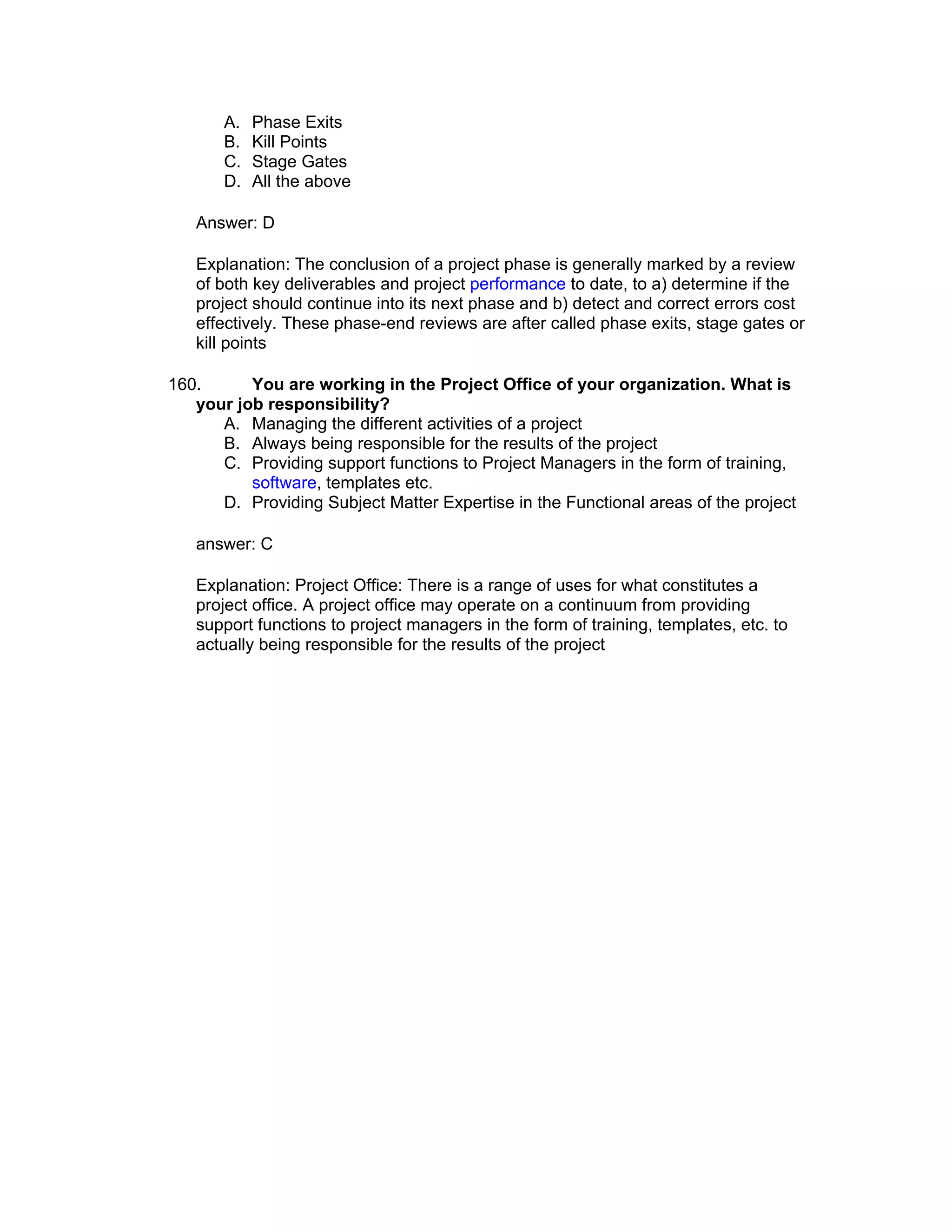 A.   Phase Exits
       B.   Kill Points
       C.   Stage Gates
       D.   All the above

   Answer: D

   Explanation: The conclusion of a project phase is generally marked by a review
   of both key deliverables and project performance to date, to a) determine if the
   project should continue into its next phase and b) detect and correct errors cost
   effectively. These phase-end reviews are after called phase exits, stage gates or
   kill points

160.      You are working in the Project Office of your organization. What is
   your job responsibility?
      A. Managing the different activities of a project
      B. Always being responsible for the results of the project
      C. Providing support functions to Project Managers in the form of training,
          software, templates etc.
      D. Providing Subject Matter Expertise in the Functional areas of the project

   answer: C

   Explanation: Project Office: There is a range of uses for what constitutes a
   project office. A project office may operate on a continuum from providing
   support functions to project managers in the form of training, templates, etc. to
   actually being responsible for the results of the project
 