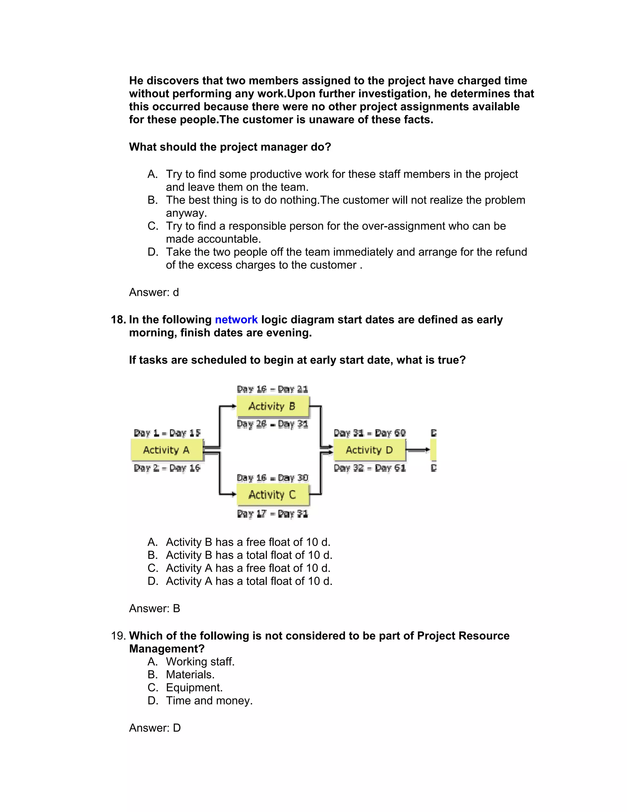 He discovers that two members assigned to the project have charged time
   without performing any work.Upon further investigation, he determines that
   this occurred because there were no other project assignments available
   for these people.The customer is unaware of these facts.

   What should the project manager do?

       A. Try to find some productive work for these staff members in the project
          and leave them on the team.
       B. The best thing is to do nothing.The customer will not realize the problem
          anyway.
       C. Try to find a responsible person for the over-assignment who can be
          made accountable.
       D. Take the two people off the team immediately and arrange for the refund
          of the excess charges to the customer .

   Answer: d

18. In the following network logic diagram start dates are defined as early
    morning, finish dates are evening.

   If tasks are scheduled to begin at early start date, what is true?




       A.   Activity B has a free float of 10 d.
       B.   Activity B has a total float of 10 d.
       C.   Activity A has a free float of 10 d.
       D.   Activity A has a total float of 10 d.

   Answer: B

19. Which of the following is not considered to be part of Project Resource
    Management?
      A. Working staff.
      B. Materials.
      C. Equipment.
      D. Time and money.

   Answer: D
 