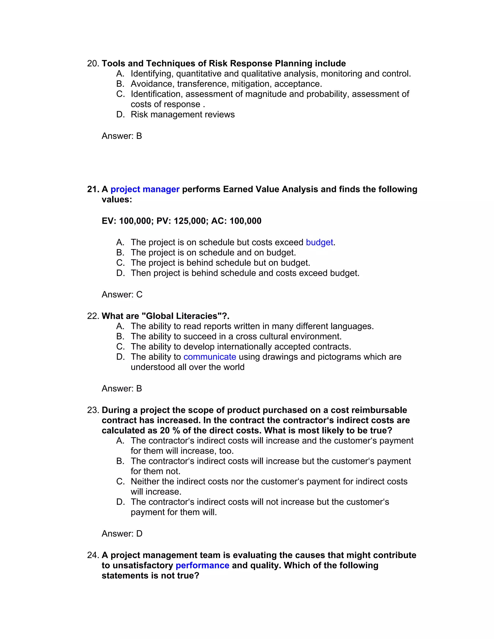 20. Tools and Techniques of Risk Response Planning include
       A. Identifying, quantitative and qualitative analysis, monitoring and control.
       B. Avoidance, transference, mitigation, acceptance.
       C. Identification, assessment of magnitude and probability, assessment of
           costs of response .
       D. Risk management reviews

   Answer: B




21. A project manager performs Earned Value Analysis and finds the following
    values:

   EV: 100,000; PV: 125,000; AC: 100,000

       A.   The project is on schedule but costs exceed budget.
       B.   The project is on schedule and on budget.
       C.   The project is behind schedule but on budget.
       D.   Then project is behind schedule and costs exceed budget.

   Answer: C

22. What are "Global Literacies"?.
      A. The ability to read reports written in many different languages.
      B. The ability to succeed in a cross cultural environment.
      C. The ability to develop internationally accepted contracts.
      D. The ability to communicate using drawings and pictograms which are
          understood all over the world

   Answer: B

23. During a project the scope of product purchased on a cost reimbursable
    contract has increased. In the contract the contractor‘s indirect costs are
    calculated as 20 % of the direct costs. What is most likely to be true?
       A. The contractor‘s indirect costs will increase and the customer‘s payment
           for them will increase, too.
       B. The contractor‘s indirect costs will increase but the customer‘s payment
           for them not.
       C. Neither the indirect costs nor the customer‘s payment for indirect costs
           will increase.
       D. The contractor‘s indirect costs will not increase but the customer‘s
           payment for them will.

   Answer: D

24. A project management team is evaluating the causes that might contribute
    to unsatisfactory performance and quality. Which of the following
    statements is not true?
 