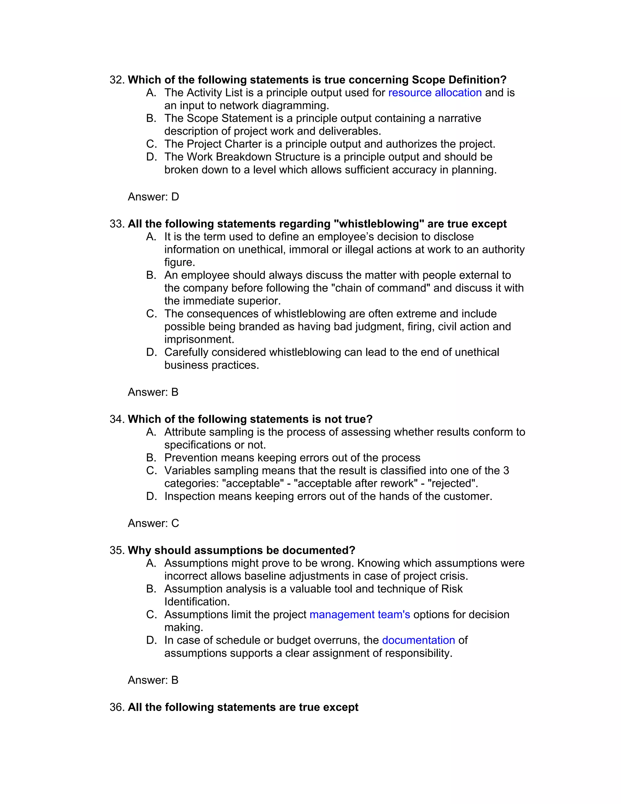 32. Which of the following statements is true concerning Scope Definition?
      A. The Activity List is a principle output used for resource allocation and is
          an input to network diagramming.
      B. The Scope Statement is a principle output containing a narrative
          description of project work and deliverables.
      C. The Project Charter is a principle output and authorizes the project.
      D. The Work Breakdown Structure is a principle output and should be
          broken down to a level which allows sufficient accuracy in planning.

   Answer: D

33. All the following statements regarding "whistleblowing" are true except
        A. It is the term used to define an employee’s decision to disclose
            information on unethical, immoral or illegal actions at work to an authority
            figure.
        B. An employee should always discuss the matter with people external to
            the company before following the "chain of command" and discuss it with
            the immediate superior.
        C. The consequences of whistleblowing are often extreme and include
            possible being branded as having bad judgment, firing, civil action and
            imprisonment.
        D. Carefully considered whistleblowing can lead to the end of unethical
            business practices.

   Answer: B

34. Which of the following statements is not true?
      A. Attribute sampling is the process of assessing whether results conform to
          specifications or not.
      B. Prevention means keeping errors out of the process
      C. Variables sampling means that the result is classified into one of the 3
          categories: "acceptable" - "acceptable after rework" - "rejected".
      D. Inspection means keeping errors out of the hands of the customer.

   Answer: C

35. Why should assumptions be documented?
      A. Assumptions might prove to be wrong. Knowing which assumptions were
          incorrect allows baseline adjustments in case of project crisis.
      B. Assumption analysis is a valuable tool and technique of Risk
          Identification.
      C. Assumptions limit the project management team's options for decision
          making.
      D. In case of schedule or budget overruns, the documentation of
          assumptions supports a clear assignment of responsibility.

   Answer: B

36. All the following statements are true except
 