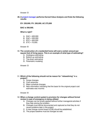 Answer: D

49. A project manager performs Earned Value Analysis and finds the following
    results:

   EV: 250,000; PV: 200,000; AC 275,000

   BAC is 500,000.

   What is right?

       A.   EAC = 400,000
       B.   EAC = 550,000
       C.   BTC = 400,000
       D.   ETC = 75,000.

   Answer: B

50. The construction of a residential home will cost a certain amount per
    square foot of living space. This is an example of what type of estimating?
       A. Analogous estimating.
       B. Bottom-up estimating.
       C. Top-down estimating.
       D. Parametric modeling.

   Answer: D




51. Which of the following should not be reason for “rebaselining” in a
    project?
       A. Scope changes.
       B. Cost variances.
       C. Major schedule changes.
       D. New information indicating that the basis for the original project cost
           estimates was incorrec

   Answer: B

52. When a change control system‘s provision for changes without formal
    review in case of emergency is being utilized
       A. Changes can be simply applied without further managerial activities if
           they help solving the problem.
       B. Changes must still be documented and captured so that they do not
           cause problems later in the project.
       C. A new change control board (CCB) should be established.
       D. The project baseline must be changed as well.
 
