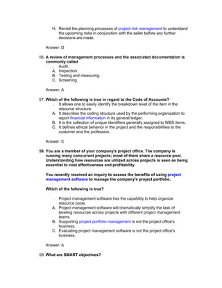 H. Revisit the planning processes of project risk management to understand
          the upcoming risks in conjunction with the seller before any further
          decisions are made.

   Answer: D

56. A review of management processes and the associated documentation is
    commonly called
        . Audit.
       A. Inspection.
       B. Testing and measuring.
       C. Screening.

   Answer: A

57. Which of the following is true in regard to the Code of Accounts?
       . It allows one to easily identify the breakdown level of the item in the
          resource structure.
      A. It describes the coding structure used by the performing organization to
          report financial information in its general ledger.
      B. It is the collection of unique identifiers generally assigned to WBS items.
      C. It defines ethical behavior in the project and the responsibilities to the
          customer and the profession.

   Answer: C

58. You are a member of your company's project office. The company is
    running many concurrent projects; most of them share a resource pool.
    Understanding how resources are utilized across projects is seen as being
    essential to cost effectiveness and profitability.

   You recently received an inquiry to assess the benefits of using project
   management software to manage the company's project portfolio.

   Which of the following is true?

        . Project management software has the capability to help organize
          resource pools.
       A. Project management software will dramatically simplify the task of
          leveling resources across projects with different project management
          teams.
       B. Supporting project portfolio management is not the project office's
          business.
       C. Evaluating project management software is not the project office's
          business.

   Answer: A

59. What are SMART objectives?
 