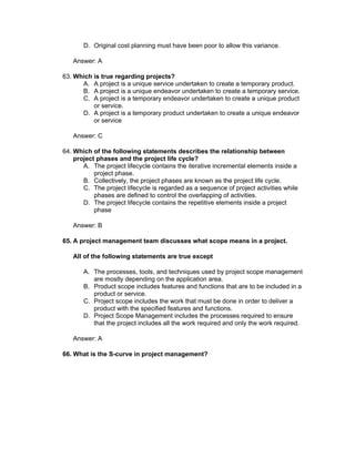 D. Original cost planning must have been poor to allow this variance.

   Answer: A

63. Which is true regarding projects?
      A. A project is a unique service undertaken to create a temporary product.
      B. A project is a unique endeavor undertaken to create a temporary service.
      C. A project is a temporary endeavor undertaken to create a unique product
          or service.
      D. A project is a temporary product undertaken to create a unique endeavor
          or service

   Answer: C

64. Which of the following statements describes the relationship between
    project phases and the project life cycle?
       A. The project lifecycle contains the iterative incremental elements inside a
           project phase.
       B. Collectively, the project phases are known as the project life cycle.
       C. The project lifecycle is regarded as a sequence of project activities while
           phases are defined to control the overlapping of activities.
       D. The project lifecycle contains the repetitive elements inside a project
           phase

   Answer: B

65. A project management team discusses what scope means in a project.

   All of the following statements are true except

       A. The processes, tools, and techniques used by project scope management
          are mostly depending on the application area.
       B. Product scope includes features and functions that are to be included in a
          product or service.
       C. Project scope includes the work that must be done in order to deliver a
          product with the specified features and functions.
       D. Project Scope Management includes the processes required to ensure
          that the project includes all the work required and only the work required.

   Answer: A

66. What is the S-curve in project management?
 