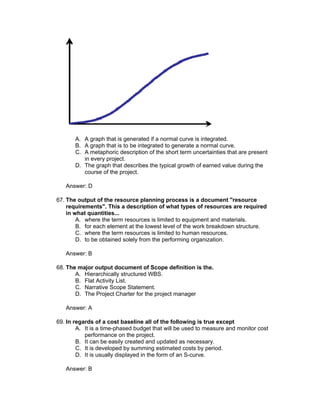 A. A graph that is generated if a normal curve is integrated.
       B. A graph that is to be integrated to generate a normal curve.
       C. A metaphoric description of the short term uncertainties that are present
          in every project.
       D. The graph that describes the typical growth of earned value during the
          course of the project.

   Answer: D

67. The output of the resource planning process is a document "resource
    requirements". This a description of what types of resources are required
    in what quantities...
        A. where the term resources is limited to equipment and materials.
        B. for each element at the lowest level of the work breakdown structure.
        C. where the term resources is limited to human resources.
        D. to be obtained solely from the performing organization.

   Answer: B

68. The major output document of Scope definition is the.
       A. Hierarchically structured WBS.
       B. Flat Activity List.
       C. Narrative Scope Statement.
       D. The Project Charter for the project manager

   Answer: A

69. In regards of a cost baseline all of the following is true except
        A. It is a time-phased budget that will be used to measure and monitor cost
           performance on the project.
        B. It can be easily created and updated as necessary.
        C. It is developed by summing estimated costs by period.
        D. It is usually displayed in the form of an S-curve.

   Answer: B
 