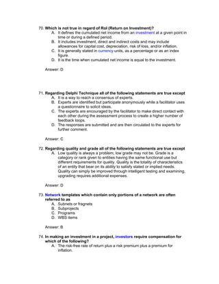 70. Which is not true in regard of RoI (Return on Investment)?
      A. It defines the cumulated net income from an investment at a given point in
          time or during a defined period.
      B. It includes investment, direct and indirect costs and may include
          allowances for capital cost, depreciation, risk of loss, and/or inflation.
      C. It is generally stated in currency units, as a percentage or as an index
          figure.
      D. It is the time when cumulated net income is equal to the investment.

   Answer: D




71. Regarding Delphi Technique all of the following statements are true except
       A. It is a way to reach a consensus of experts.
       B. Experts are identified but participate anonymously while a facilitator uses
          a questionnaire to solicit ideas.
       C. The experts are encouraged by the facilitator to make direct contact with
          each other during the assessment process to create a higher number of
          feedback loops.
       D. The responses are submitted and are then circulated to the experts for
          further comment.

   Answer: C

72. Regarding quality and grade all of the following statements are true except
       A. Low quality is always a problem; low grade may not be. Grade is a
          category or rank given to entities having the same functional use but
          different requirements for quality. Quality is the totality of characteristics
          of an entity that bear on its ability to satisfy stated or implied needs.
          Quality can simply be improved through intelligent testing and examining,
          upgrading requires additional expenses.

   Answer: D

73. Network templates which contain only portions of a network are often
    referred to as
        A. Subnets or fragnets
        B. Subprojects
        C. Programs
        D. WBS items

   Answer: B

74. In making an investment in a project, investors require compensation for
    which of the following?
        A. The risk-free rate of return plus a risk premium plus a premium for
           inflation.
 