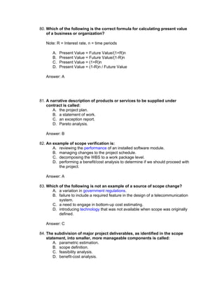 80. Which of the following is the correct formula for calculating present value
    of a business or organization?

   Note: R = Interest rate, n = time periods

       A.   Present Value = Future Value/(1+R)n
       B.   Present Value = Future Value/(1-R)n
       C.   Present Value = (1+R)n
       D.   Present Value = (1-R)n / Future Value

   Answer: A




81. A narrative description of products or services to be supplied under
    contract is called:
       A. the project plan.
       B. a statement of work.
       C. an exception report.
       D. Pareto analysis.

   Answer: B

82. An example of scope verification is:
       A. reviewing the performance of an installed software module.
       B. managing changes to the project schedule.
       C. decomposing the WBS to a work package level.
       D. performing a benefit/cost analysis to determine if we should proceed with
          the project.

   Answer: A

83. Which of the following is not an example of a source of scope change?
      A. a variation in government regulations.
      B. failure to include a required feature in the design of a telecommunication
          system.
      C. a need to engage in bottom-up cost estimating.
      D. introducing technology that was not available when scope was originally
          defined.

   Answer: C

84. The subdivision of major project deliverables, as identified in the scope
    statement, into smaller, more manageable components is called:
        A. parametric estimation.
        B. scope definition.
        C. feasibility analysis.
        D. benefit-cost analysis.
 
