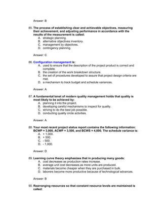 Answer: B

85. The process of establishing clear and achievable objectives, measuring
    their achievement, and adjusting performance in accordance with the
    results of the measurement is called:
       A. strategic planning.
       B. alternative objectives inventory.
       C. management by objectives.
       D. contingency planning.

   Answer: C

86. Configuration management is:
      A. used to ensure that the description of the project product is correct and
          complete.
      B. the creation of the work breakdown structure.
      C. the set of procedures developed to assure that project design criteria are
          met.
      D. a mechanism to track budget and schedule variances.

   Answer: A

87. A fundamental tenet of modern quality management holds that quality is
    most likely to be achieved by:
       A. planning it into the project.
       B. developing careful mechanisms to inspect for quality.
       C. striving to do the best job possible.
       D. conducting quality circle activities.

   Answer: A

88. Your most recent project status report contains the following information:
    BCWP = 3,000, ACWP = 3,500, and BCWS = 4,000. The schedule variance is:
       A. + 1,000.
       B. + 500.
       C. - 500.
       D. - 1,000.

   Answer: D

89. Learning curve theory emphasizes that in producing many goods:
       A. cost decreases as production rates increase.
       B. average unit cost decreases as more units are produced.
       C. materials become cheaper when they are purchased in bulk.
       D. laborers become more productive because of technological advances.

   Answer: B

90. Rearranging resources so that constant resource levels are maintained is
    called:
 