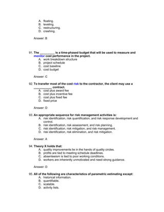 A.   floating.
       B.   leveling.
       C.   restructuring.
       D.   crashing.

   Answer: B



91. The _________ is a time-phased budget that will be used to measure and
    monitor cost performance in the project.
       A. work breakdown structure
       B. project schedule
       C. cost baseline
       D. cost budget

   Answer: C

92. To transfer most of the cost risk to the contractor, the client may use a
    ___________ contract.
       A. cost plus award fee
       B. cost plus incentive fee
       C. cost plus fixed fee
       D. fixed price

   Answer: D

93. An appropriate sequence for risk management activities is:
       A. risk identification, risk quantification, and risk response development and
          control.
       B. risk identification, risk assessment, and risk planning.
       C. risk identification, risk mitigation, and risk management.
       D. risk identification, risk elimination, and risk mitigation.

   Answer: A

94. Theory X holds that:
       A. quality improvements lie in the hands of quality circles.
       B. profits are tied to meeting schedule deadlines.
       C. absenteeism is tied to poor working conditions.
       D. workers are inherently unmotivated and need strong guidance.

   Answer: D

95. All of the following are characteristics of parametric estimating except:
        A. historical information.
        B. quantifiable.
        C. scalable.
        D. activity lists.
 