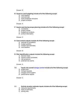 Answer: D

96. Inputs to cost budgeting include all of the following except:
       A. cost baseline
       B. cost estimate
       C. work breakdown structure
       D. project schedule

   Answer: A

97. Inputs used during scope planning include all of the following except:
       A. constraints.
       B. project charter.
       C. budget/cost analysis.
       D. product description.

   Answer: C

98. Cost control outputs include all of the following except:
       A. estimate at completion.
       B. budget updates.
       C. revised cost estimates.
       D. cost baseline.

   Answer: D

99. Risk identification outputs include the following except:
       A. decision trees.
       B. inputs to other processes.
       C. risk symptoms.
       D. potential risk events.

   Answer: A

100.        Inputs into overall change control include all of the following except:
       A.   project plan.
       B.   change requests.
       C.   change control system.
       D.   performance reports

   Answer: C




101.      Activity duration estimate inputs include all of the following except:
       A. resource requirements.
       B. basis of estimates.
       C. activity lists.
 
