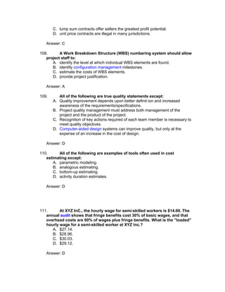 C. lump sum contracts offer sellers the greatest profit potential.
       D. unit price contracts are illegal in many jurisdictions.

   Answer: C

108.      A Work Breakdown Structure (WBS) numbering system should allow
   project staff to:
      A. identify the level at which individual WBS elements are found.
      B. identify configuration management milestones.
      C. estimate the costs of WBS elements.
      D. provide project justification.

   Answer: A

109.      All of the following are true quality statements except:
       A. Quality improvement depends upon better definit ion and increased
          awareness of the requirements/specifications.
       B. Project quality management must address both management of the
          project and the product of the project.
       C. Recognition of key actions required of each team member is necessary to
          meet quality objectives.
       D. Computer-aided design systems can improve quality, but only at the
          expense of an increase in the cost of design.

   Answer: D

110.      All of the following are examples of tools often used in cost
   estimating except:
       A. parametric modeling.
       B. analogous estimating.
       C. bottom-up estimating.
       D. activity duration estimates.

   Answer: D




111.      At XYZ InC., the hourly wage for semi-skilled workers is $14.00. The
   annual audit shows that fringe benefits cost 30% of basic wages, and that
   overhead costs are 60% of wages plus fringe benefits. What is the "loaded"
   hourly wage for a semi-skilled worker at XYZ Inc.?
      A. $27.14.
      B. $28.96.
      C. $30.03.
      D. $29.12.

   Answer: D
 