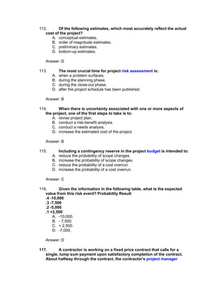 112.      Of the following estimates, which most accurately reflect the actual
   cost of the project?
      A. conceptual estimates.
      B. order of magnitude estimates.
      C. preliminary estimates.
      D. bottom-up estimates.

   Answer: D

113.        The most crucial time for project risk assessment is:
       A.   when a problem surfaces.
       B.   during the planning phase.
       C.   during the close-out phase.
       D.   after the project schedule has been published.

   Answer: B

114.      When there is uncertainty associated with one or more aspects of
   the project, one of the first steps to take is to:
      A. revise project plan.
      B. conduct a risk-benefit analysis.
      C. conduct a needs analysis.
      D. increase the estimated cost of the project.

   Answer: B

115.        Including a contingency reserve in the project budget is intended to:
       A.   reduce the probability of scope changes.
       B.   increase the probability of scope changes.
       C.   reduce the probability of a cost overrun.
       D.   increase the probability of a cost overrun.

   Answer: C

116.       Given the information in the following table, what is the expected
   value from this risk event? Probability Result
   .4 -10,000
   .3 -7,500
   .2 -5,000
   .1 +2,500
       A. -10,000.
       B. - 7,500.
       C. + 2,500.
       D. -7,000.

   Answer: D

117.      A contractor is working on a fixed price contract that calls for a
   single, lump sum payment upon satisfactory completion of the contract.
   About halfway through the contract, the contractor's project manager
 