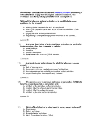 informs their contract administrator that financial problems are making it
   difficult for them to pay their employees and subcontractors. The
   contractor asks for a partial payment for work accomplished.

   Which of the following actions by the buyer is most likely to cause
   problems for the project?

       A. starting partial payments for work accomplished.
       B. making no payments because it would violate the conditions of the
          contract.
       C. paying for work accomplished to date.
       D. negotiating a change to the payment conditions in the contract.

   Answer: B

118.     A precise description of a physical item, procedure, or service for
   implementation of an item or service is called a:
      A. work package.
      B. baseline.
      C. product description
      D. work breakdown structure (WBS) element.

   Answer: C

119.     A project should be terminated for all of the following reasons
   except:
      A. lack of team synergy.
      B. the project no longer meets the company's objectives.
      C. the resources are not available to complete project activities.
      D. project funding has been significantly reduced.

   Answer: A

120.      One common way to compute estimated at completion (EAC) is to
   take the project budgeted-at-completion and:
      A. divide it by the schedule performance index.
      B. multiply it by the schedule performance index.
      C. multiply it by the cost performance.
      D. divide it by the cost performance index.

   Answer: D




121.        Which of the following is a tool used to secure expert judgment?
       A.   Peer review
       B.   Delphi technique
       C.   Expected value technique
       D.   Work Breakdown Structure (WBS)
 