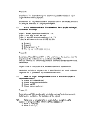 Answer: B

   Explanation: The 'Delphi technique' is a commonly used tool to secure expert
   judgment while initiating a project.

   'Peer review' is a project selection tool, 'Expected value' is a method quantitative
   risk analysis, and 'WBS' is a project-planning tool.

122.    Based on the information provided below, which project would you
   recommend pursuing?

   Project I, with BCR (Benefit Cost ratio) of 1:1.6;
   Project II, with NPV of US $ 500,000;
   Project III, with IRR (Internal rate of return) of 15%
   Project IV, with opportunity cost of US $ 500,000.

      A.   Project I
      B.   Project III
      C.   Either project II or IV
      D.   Can not say from the data provided

   Answer: B

   Explanation: Project III has an IRR of 15%, which means the revenues from the
   project equal the cost expended at an interest rate of 15%.
   This is a definitive and a favorable parameter, and hence can be recommended
   for selection.

   Project I have an unfavorable BCR and hence cannot be recommended.

   Information provided on projects II and IV is not definitive, and hence neither of
   projects II and IV qualifies for a positive recommendation.

123.      What the project manager to ensure that all work in the project is
   included should do?
       A. Create a contingency plan
       B. Create a risk management plan
       C. Create a WBS
       D. Create a scope statement

   Answer: C

   Explanation: A WBS is a deliverable oriented grouping of project components
   that organizes and defines the total scope of the project.

124.     What kind of a relationship is implied when completion of a
   successor is dependent on initiation of its predecessor?
      A. finish-to-start (FS)
      B. finish-to-finish (FF)
 