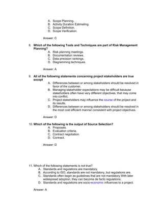 A.   Scope Planning.
               B.   Activity Duration Estimating.
               C.   Scope Definition.
               D.   Scope Verification.

           Answer: C

8. Which of the following Tools and Techniques are part of Risk Management
   Planning?
             A. Risk planning meetings.
             B. Documentation reviews.
             C. Data precision rankings.
             D. Diagramming techniques.

           Answer: A

9. All of the following statements concerning project stakeholders are true
   except
               A. Differences between or among stakeholders should be resolved in
                   favor of the customer.
               B. Managing stakeholder expectations may be difficult because
                   stakeholders often have very different objectives, that may come
                   into conflict.
               C. Project stakeholders may influence the course of the project and
                   its results.
               D. Differences between or among stakeholders should be resolved in
                   the most cost efficient manner consistent with project objectives.

           Answer: D

10. Which of the following is the output of Source Selection?
              A. Proposals.
              B. Evaluation criteria.
              C. Contract negotiation.
              D. Contract.

           Answer: D




11. Which of the following statements is not true?
       A. Standards and regulations are mandatory.
       B. According to ISO, standards are not mandatory, but regulations are.
       C. Standards often begin as guidelines that are not mandatory.With later
          widespread adoption, they can become de facto regulations.
       D. Standards and regulations are socio-economic influences to a project.

   Answer: A
 