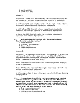 C. start-to-start (SS)
       D. start-to-finish (SF)

   Answer: D

   Explanation: A start-to-finish (SF) relationship between two activities implies that
   the completion of successor is dependent on the initiation of its predecessor.

   A finish-to-start (FS) relationship between two activities implies that the initiation
   of successor is dependent on the completion of predecessor.

   A finish-to-finish (FF) relationship between two activities implies that the
   completion of successor is dependent on the completion of predecessor.

   A start-to-start (SS) relationship implies that the initiation of successor is
   dependent on the initiation of predecessor..

125.     What should a project manager do or follow to ensure clear
   boundaries for project completion?
      A. Scope verification
      B. Complete a scope statement
      C. Scope definition
      D. Risk management plan

   Answer: B

   Explanation: The project team must complete a scope statement for developing a
   common understanding of the project scope among stakeholders. This lists
   project deliverables - summary level sub-products, whose full and satisfactory
   delivery marks the completion of the project.

   Scope verification is the process of securing a formal acceptance of the project
   scope by stakeholders.

   Scope definition is the process of subdividing the major project deliverables into
   smaller, more manageable components.

   A risk management plan involves setting up processes for identifying and dealing
   with project risks.

126.       An organization is certified to a stringent environmental standard
   and uses that as the key differentiator with its competitors. Alternative
   identification during scope planning for a particular project has thrown up
   an expeditious approach to achieve a project need, but this involves a risk
   of environmental contamination. The team evaluates that the likelihood of
   the risk is very low. What should the project team do?
       A. Drop the alternative approach
       B. Work out a mitigation plan
       C. Procure an insurance against the risk
 