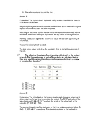 D. Plan all precautions to avoid the risk

   Answer: A

   Explanation: The organization's reputation being at stake, the threshold for such
   a risk would be very low.

   Mitigation plan against an environmental contamination would mean reducing the
   impact, which may not be a plausible response.

   Procuring an insurance against the risk would only transfer the monetary impact
   of the risk, and not the intangible impact like, the reputation of the organization.

   Planning precautions against the occurrence would still leave an opportunity of
   occurrence.

   This cannot be completely avoided.

   The best option would be to drop the approach - that is, complete avoidance of
   the risk.

127.      The following three tasks form the entire critical path of the project
   network. The three estimates of each of these tasks are tabulated below.
   How long would the project take to complete expressed with an accuracy
   of one standard deviation?

                                          Most
                       Task Optimistic           Pessimistic
                                          likely
                            A    15        25         47
                            B    12        22         35
                            C    16        27         32

       A.   75.5
       B.   75.5 +/- 5.08
       C.   75.5 +/- 8.5
       D.   75.5 +/- 2.83

   Answer: B

   Explanation: The critical path is the longest duration path through a network and
   determines the shortest time to complete the project. The PERT estimates of the
   tasks listed are 27, 22.5 & 26. Therefore, the length of the critical path of the
   project is 27+22.5+26 = 75.5.

   The standard deviations of the estimates of the three tasks are determined as (P-
   O)/6 = 2, 3.83 & 2.67 respectively. The standard deviation of the total path is
 