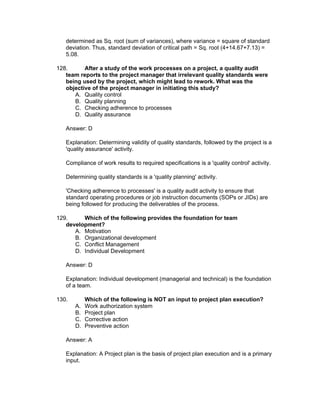 determined as Sq. root (sum of variances), where variance = square of standard
   deviation. Thus, standard deviation of critical path = Sq. root (4+14.67+7.13) =
   5.08.

128.      After a study of the work processes on a project, a quality audit
   team reports to the project manager that irrelevant quality standards were
   being used by the project, which might lead to rework. What was the
   objective of the project manager in initiating this study?
      A. Quality control
      B. Quality planning
      C. Checking adherence to processes
      D. Quality assurance

   Answer: D

   Explanation: Determining validity of quality standards, followed by the project is a
   'quality assurance' activity.

   Compliance of work results to required specifications is a 'quality control' activity.

   Determining quality standards is a 'quality planning' activity.

   'Checking adherence to processes' is a quality audit activity to ensure that
   standard operating procedures or job instruction documents (SOPs or JIDs) are
   being followed for producing the deliverables of the process.

129.     Which of the following provides the foundation for team
   development?
      A. Motivation
      B. Organizational development
      C. Conflict Management
      D. Individual Development

   Answer: D

   Explanation: Individual development (managerial and technical) is the foundation
   of a team.

130.        Which of the following is NOT an input to project plan execution?
       A.   Work authorization system
       B.   Project plan
       C.   Corrective action
       D.   Preventive action

   Answer: A

   Explanation: A Project plan is the basis of project plan execution and is a primary
   input.
 