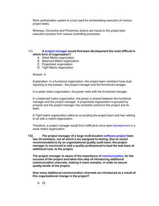 Work authorization system is a tool used for orchestrating execution of various
   project tasks.

   Whereas, Corrective and Preventive actions are inputs to the project plan
   execution process from various controlling processes.




131.     A project manager would find team development the most difficult in
   which form of organization?
      A. Weak Matrix organization
      B. Balanced Matrix organization
      C. Projectized organization
      D. Tight Matrix organization

   Answer: A

   Explanation: In a functional organization, the project team members have dual
   reporting to two bosses - the project manager and the functional manager.

   In a weak matrix organization, the power rests with the functional manager.

   In a balanced matrix organization, the power is shared between the functional
   manager and the project manager. A projectized organization is grouped by
   projects and the project manager has complete control on the project and its
   team.

   A Tight matrix organization refers to co-locating the project team and has nothing
   to do with a matrix organization.

   Therefore, a project manager would find it difficult to drive team development in a
   weak matrix organization.

132.      The project manager of a large multi-location software project team
   has 24 members, out of which 5 are assigned to testing. Due to recent
   recommendations by an organizational quality audit team, the project
   manager is convinced to add a quality professional to lead the test team at
   additional cost, to the project.

   The project manager is aware of the importance of communication, for the
   success of the project and takes this step of introducing additional
   communication channels, making it more complex, in order to assure
   quality levels of the project.

   How many additional communication channels are introduced as a result of
   this organizational change in the project?

      A. 25
 