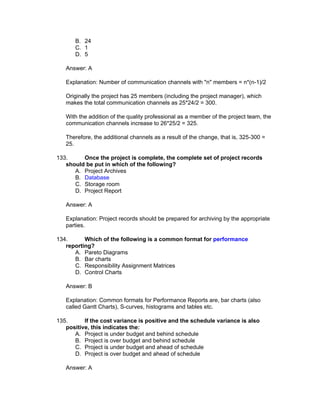 B. 24
       C. 1
       D. 5

   Answer: A

   Explanation: Number of communication channels with "n" members = n*(n-1)/2

   Originally the project has 25 members (including the project manager), which
   makes the total communication channels as 25*24/2 = 300.

   With the addition of the quality professional as a member of the project team, the
   communication channels increase to 26*25/2 = 325.

   Therefore, the additional channels as a result of the change, that is, 325-300 =
   25.

133.     Once the project is complete, the complete set of project records
   should be put in which of the following?
      A. Project Archives
      B. Database
      C. Storage room
      D. Project Report

   Answer: A

   Explanation: Project records should be prepared for archiving by the appropriate
   parties.

134.      Which of the following is a common format for performance
   reporting?
      A. Pareto Diagrams
      B. Bar charts
      C. Responsibility Assignment Matrices
      D. Control Charts

   Answer: B

   Explanation: Common formats for Performance Reports are, bar charts (also
   called Gantt Charts), S-curves, histograms and tables etc.

135.      If the cost variance is positive and the schedule variance is also
   positive, this indicates the:
      A. Project is under budget and behind schedule
      B. Project is over budget and behind schedule
      C. Project is under budget and ahead of schedule
      D. Project is over budget and ahead of schedule

   Answer: A
 