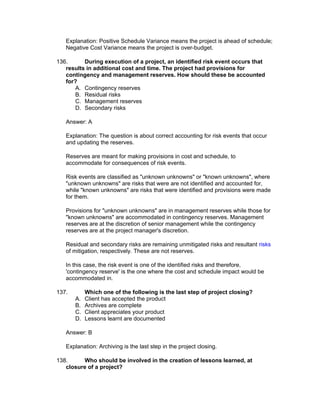 Explanation: Positive Schedule Variance means the project is ahead of schedule;
   Negative Cost Variance means the project is over-budget.

136.      During execution of a project, an identified risk event occurs that
   results in additional cost and time. The project had provisions for
   contingency and management reserves. How should these be accounted
   for?
       A. Contingency reserves
       B. Residual risks
       C. Management reserves
       D. Secondary risks

   Answer: A

   Explanation: The question is about correct accounting for risk events that occur
   and updating the reserves.

   Reserves are meant for making provisions in cost and schedule, to
   accommodate for consequences of risk events.

   Risk events are classified as "unknown unknowns" or "known unknowns", where
   "unknown unknowns" are risks that were are not identified and accounted for,
   while "known unknowns" are risks that were identified and provisions were made
   for them.

   Provisions for "unknown unknowns" are in management reserves while those for
   "known unknowns" are accommodated in contingency reserves. Management
   reserves are at the discretion of senior management while the contingency
   reserves are at the project manager's discretion.

   Residual and secondary risks are remaining unmitigated risks and resultant risks
   of mitigation, respectively. These are not reserves.

   In this case, the risk event is one of the identified risks and therefore,
   'contingency reserve' is the one where the cost and schedule impact would be
   accommodated in.

137.        Which one of the following is the last step of project closing?
       A.   Client has accepted the product
       B.   Archives are complete
       C.   Client appreciates your product
       D.   Lessons learnt are documented

   Answer: B

   Explanation: Archiving is the last step in the project closing.

138.     Who should be involved in the creation of lessons learned, at
   closure of a project?
 