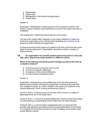 A.   Stakeholders
      B.   Project team
      C.   Management of the performing organization
      D.   Project office

   Answer: A

   Explanation: 'Stakeholders' include everyone who are actively involved in the
   project or whose interests may be affected as a result of the project execution or
   completion.

   The 'project team' creates the lessons learned on the project.

   The role of the 'project office' depends on the function defined for it within the
   performing organization and it could be either facilitating best practices for all
   projects or could constitute the project team.

   As lessons learned should capture all variations and what could have been done
   better for future deployment, 'stakeholders' should be involved in creation of
   lessons learned.

139.      An organization has recently started outsourcing work to a low cost,
   high value, engineering center located in a different country.

   Which of the following should the project manager provide for the team as
   a proactive measure?

      A.   A training course on the laws of the country
      B.   A course on linguistic differences
      C.   An exposure to the cultural differences
      D.   A communication management plan

   Answer: C

   Explanation: Understanding cultural differences is the first step towards an
   effective communication amongst the project team involving outsourced work
   from a different country. So, what is needed in this case is 'an exposure to the
   cultural differences', which is being mentioned as choice C.

   Choice A, that is, 'a training course on the laws of the country' is a subject of
   legal experts and not of the project team.

   Choice B, that is, ' a course on linguistic differences' would not serve the purpose
   of understanding and appreciating cultural differences, for better teaming.

   Choice D, that is, 'a communication management plan' is a document that
   provides data gathering and dissemination amongst stakeholders of the project.
   It is necessary for the project but does not help in bridging communication gaps
   across different cultures
 