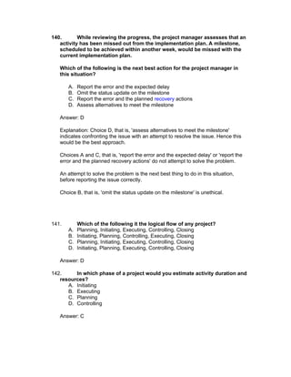 140.       While reviewing the progress, the project manager assesses that an
   activity has been missed out from the implementation plan. A milestone,
   scheduled to be achieved within another week, would be missed with the
   current implementation plan.

   Which of the following is the next best action for the project manager in
   this situation?

       A.   Report the error and the expected delay
       B.   Omit the status update on the milestone
       C.   Report the error and the planned recovery actions
       D.   Assess alternatives to meet the milestone

   Answer: D

   Explanation: Choice D, that is, 'assess alternatives to meet the milestone'
   indicates confronting the issue with an attempt to resolve the issue. Hence this
   would be the best approach.

   Choices A and C, that is, 'report the error and the expected delay' or 'report the
   error and the planned recovery actions' do not attempt to solve the problem.

   An attempt to solve the problem is the next best thing to do in this situation,
   before reporting the issue correctly.

   Choice B, that is, 'omit the status update on the milestone' is unethical.




141.        Which of the following it the logical flow of any project?
       A.   Planning, Initiating, Executing, Controlling, Closing
       B.   Initiating, Planning, Controlling, Executing, Closing
       C.   Planning, Initiating, Executing, Controlling, Closing
       D.   Initiating, Planning, Executing, Controlling, Closing

   Answer: D

142.     In which phase of a project would you estimate activity duration and
   resources?
      A. Initiating
      B. Executing
      C. Planning
      D. Controlling

   Answer: C
 