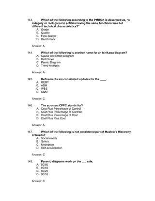 143.      Which of the following according to the PMBOK is described as, “a
   category or rank given to entities having the same functional use but
   different technical characteristics?”
       A. Grade
       B. Quality
       C. Flow design
       D. Benchmark

   Answer: A

144.        Which of the following is another name for an Ishikawa diagram?
       A.   Cause and Effect Diagram
       B.   Bell Curve
       C.   Pareto Diagram
       D.   Trend Analysis

   Answer: A

145.        Refinements are considered updates for the ____.
       A.   GERT
       B.   ADM
       C.   WBS
       D.   CQM

   Answer: C

146.        The acronym CPPC stands for?
       A.   Cost Plus Percentage of Control
       B.   Cost Plus Percentage of Contract
       C.   Cost Plus Percentage of Cost
       D.   Cost Plus Plus Cost

   Answer: A

147.      Which of the following is not considered part of Maslow’s Hierarchy
   of Needs?
       A. Social needs
       B. Safety
       C. Motivation
       D. Self-actualization

   Answer: C

148.        Parento diagrams work on the ___ rule.
       A.   50/50
       B.   60/40
       C.   80/20
       D.   90/10

   Answer: C
 