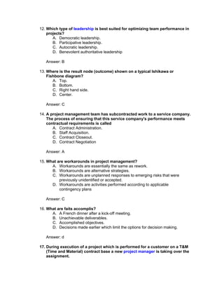 12. Which type of leadership is best suited for optimizing team performance in
    projects?
       A. Democratic leadership.
       B. Participative leadership.
       C. Autocratic leadership.
       D. Benevolent authoritative leadership

   Answer: B

13. Where is the result node (outcome) shown on a typical Ishikawa or
    Fishbone diagram?
       A. Top.
       B. Bottom.
       C. Right hand side.
       D. Center.

   Answer: C

14. A project management team has subcontracted work to a service company.
    The process of ensuring that this service company's performance meets
    contractual requirements is called
       A. Contract Administration.
       B. Staff Acquisition.
       C. Contract Closeout.
       D. Contract Negotiation

   Answer: A

15. What are workarounds in project management?
      A. Workarounds are essentially the same as rework.
      B. Workarounds are alternative strategies.
      C. Workarounds are unplanned responses to emerging risks that were
          previously unidentified or accepted.
      D. Workarounds are activities performed according to applicable
          contingency plans

   Answer: C

16. What are faits accomplis?
      A. A French dinner after a kick-off meeting.
      B. Unachievable deliverables.
      C. Accomplished objectives.
      D. Decisions made earlier which limit the options for decision making.

   Answer: d

17. During execution of a project which is performed for a customer on a T&M
    (Time and Material) contract base a new project manager is taking over the
    assignment.
 