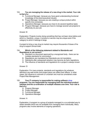 153.       You are managing the release of a new drug in the market. Your role
   is that of a:
       A. Functional Manager, because you have good understanding functional
           knowledge of the pharmaceutical industry
       B. Project Manager, because you are creating a unique product within
           specific time schedules
       C. Operations Manager, because you have to do several repetitive tasks
       D. Program Manager, because you have to manage several sub-projects to
           effectively do your job

   Answer: B

   Explanation: Projects involve doing something that has not been done before and
   which is, therefore, unique. A product or service may be unique even if the
   category to which it belongs is large.

   A project to bring a new drug to market may require thousands of doses of he
   drug to support clinical trials.

154.     Which of the following statement related to Standards and
   Regulations is not correct?
      A. Standard is a document approved by a recognized body - there can be
         multiple standards for one product.
      B. Regulations are mandatory but Standards are not mandatory.
      C. Standards after widespread adoption may become de facto regulations.
      D. The influence of standards and regulations for a project is always known

   Answer: D

   Explanation: For many projects, standards and regulations (by whatever
   definition) are well known and project plans can reflect their effects. In other
   cases, the influence is unknown or uncertain and must be considered under
   Project Risk Management

155.       Your IT company is responsible for making software virus
   programs. You are responsible for managing both the individual product
   releases and the co-ordination of multiple releases over time. Your role is
   that of a:
       A. Program Manager
       B. Project Manager
       C. Functional Manager
       D. Operations Manager

   Answer: A

   Explanation: A program is a group of projects managed in a co-ordinated way to
   obtain benefits which are not available from managing them individually. Many
   programs also involve elements of ongoing operations.
 