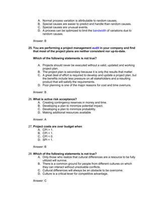 A.   Normal process variation is attributable to random causes.
       B.   Special causes are easier to predict and handle than random causes.
       C.   Special causes are unusual events.
       D.   A process can be optimized to limit the bandwidth of variations due to
            random causes.

   Answer: B

25. You are performing a project management audit in your company and find
    that most of the project plans are neither consistent nor up-to-date.

   Which of the following statements is not true?

       A. Projects should never be executed without a valid, updated and working
          project plan.
       B. The project plan is secondary because it is only the results that matter.
       C. A great deal of effort is required to develop and update a project plan, but
          the benefits include less pressure on all stakeholders and a resulting
          product that will satisfy the requirements.
       D. Poor planning is one of the major reasons for cost and time overruns.

   Answer: B

26. What is active risk acceptance?
      A. Creating contingency reserves in money and time.
      B. Developing a plan to minimize potential impact.
      C. Developing a plan to minimize probability.
      D. Making additional resources available

   Answer: A

27. Project costs are over budget when
       A. CPI > 1.
       B. CPI < 1.
       C. CPI < 0.
       D. SPI = 1.

   Answer: B

28. Which of the following statements is not true?
      A. Only those who realize that cultural differences are a resource to be fully
          utilized will survive.
      B. There is a common ground for people from different cultures on which
          they can interact without unsolvable conflicts.
      C. Cultural differences will always be an obstacle to be overcome.
      D. Culture is a critical lever for competitive advantage.

   Answer: C
 