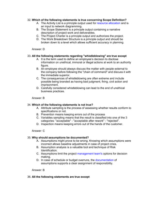 32. Which of the following statements is true concerning Scope Definition?
      A. The Activity List is a principle output used for resource allocation and is
          an input to network diagramming.
      B. The Scope Statement is a principle output containing a narrative
          description of project work and deliverables.
      C. The Project Charter is a principle output and authorizes the project.
      D. The Work Breakdown Structure is a principle output and should be
          broken down to a level which allows sufficient accuracy in planning.

   Answer: D

33. All the following statements regarding "whistleblowing" are true except
        A. It is the term used to define an employee’s decision to disclose
            information on unethical, immoral or illegal actions at work to an authority
            figure.
        B. An employee should always discuss the matter with people external to
            the company before following the "chain of command" and discuss it with
            the immediate superior.
        C. The consequences of whistleblowing are often extreme and include
            possible being branded as having bad judgment, firing, civil action and
            imprisonment.
        D. Carefully considered whistleblowing can lead to the end of unethical
            business practices.

   Answer: B

34. Which of the following statements is not true?
      A. Attribute sampling is the process of assessing whether results conform to
          specifications or not.
      B. Prevention means keeping errors out of the process
      C. Variables sampling means that the result is classified into one of the 3
          categories: "acceptable" - "acceptable after rework" - "rejected".
      D. Inspection means keeping errors out of the hands of the customer.

   Answer: C

35. Why should assumptions be documented?
      A. Assumptions might prove to be wrong. Knowing which assumptions were
          incorrect allows baseline adjustments in case of project crisis.
      B. Assumption analysis is a valuable tool and technique of Risk
          Identification.
      C. Assumptions limit the project management team's options for decision
          making.
      D. In case of schedule or budget overruns, the documentation of
          assumptions supports a clear assignment of responsibility.

   Answer: B

36. All the following statements are true except
 