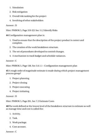 1. Simulation
2. Risk mitigation
3. Overall risk ranking for the project
4. Involving of other stakeholders
Answer : D
Hint: PMBOK 5, Page 319-321 Sec 11.2 Identify Risks
44 Configuration management plan is:
1. Used to ensure that the description of the project product is correct and
complete.
2. The creation of the work breakdown structure.
3. The set of procedures developed to control changes.
4. A mechanism to track budget and schedule variances.
Answer : C
Hint: PMBOK 5, Page 138, Sec 5.6.1.1 - Configuration management plan
45 A rough order of magnitude estimate is made during which project management
process group?
1. Project planning
2. Project closing
3. Project executing
4. Project initiating
Answer : D
Hint: PMBOK 5, Page 201, Sec 7.2 Estimate Costs
46The work defined at the lowest level of the breakdown structure to estimate as well
as manage time and cost is called the:
1. Activity.
2. Task.
3. Work package.
4. Cost account.
Answer : C
 