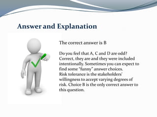 Answer and Explanation

           The correct answer is B

           Do you feel that A, C and D are odd?
           Correct, they are and they were included
           intentionally. Sometimes you can expect to
           find some “funny” answer choices.
           Risk tolerance is the stakeholders'
           willingness to accept varying degrees of
           risk. Choice B is the only correct answer to
           this question.
 