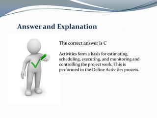 Answer and Explanation

           The correct answer is C

           Activities form a basis for estimating,
           scheduling, executing, and monitoring and
           controlling the project work. This is
           performed in the Define Activities process.
 