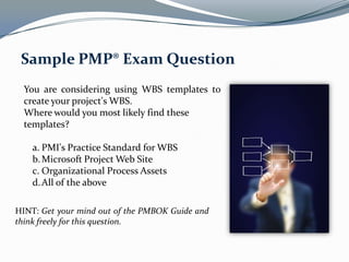 Sample PMP® Exam Question
  You are considering using WBS templates to
  create your project's WBS.
  Where would you most likely find these
  templates?

    a. PMI's Practice Standard for WBS
    b. Microsoft Project Web Site
    c. Organizational Process Assets
    d. All of the above

HINT: Get your mind out of the PMBOK Guide and
think freely for this question.
 