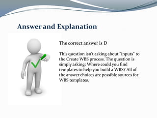 Answer and Explanation

           The correct answer is D

           This question isn't asking about "inputs" to
           the Create WBS process. The question is
           simply asking: Where could you find
           templates to help you build a WBS? All of
           the answer choices are possible sources for
           WBS templates.
 