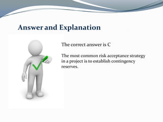 Answer and Explanation

           The correct answer is C

           The most common risk acceptance strategy
           in a project is to establish contingency
           reserves.
 