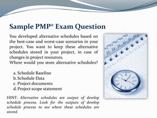 Sample PMP® Exam Question
 You developed alternative schedules based on
 the best-case and worst-case scenarios in your
 project. You want to keep these alternative
 schedules stored in your project, in case of
 changes in project resources.
 Where would you store alternative schedules?

   a. Schedule Baseline
   b. Schedule Data
   c. Project documents
   d. Project scope statement

HINT: Alternative schedules are output of develop
schedule process. Look for the outputs of develop
schedule process to see where these schedules are
stored.
 
